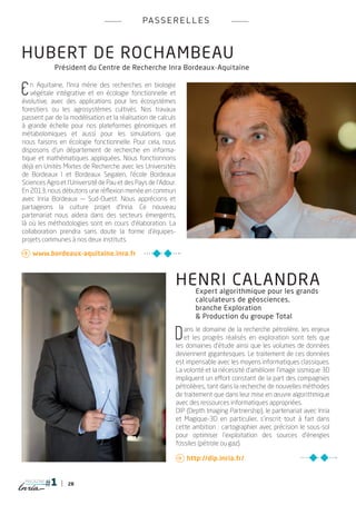 pa s s e r e l l e s



HUBERT dE ROCHAMBEAU
            Président du Centre de Recherche Inra Bordeaux-Aquitaine


E  n Aquitaine, l’Inra mène des recherches en biologie
   végétale intégrative et en écologie fonctionnelle et
évolutive, avec des applications pour les écosystèmes
forestiers ou les agrosystèmes cultivés. Nos travaux
passent par de la modélisation et la réalisation de calculs
à grande échelle pour nos plateformes génomiques et
métabolomiques et aussi pour les simulations que
nous faisons en écologie fonctionnelle. Pour cela, nous
disposons d’un département de recherche en informa-
tique et mathématiques appliquées. Nous fonctionnons
déjà en Unités Mixtes de Recherche avec les Universités
de Bordeaux I et Bordeaux Segalen, l’école Bordeaux
Sciences Agro et l’Université de Pau et des Pays de l’Adour.
En 2013, nous débutons une réflexion menée en commun
avec Inria Bordeaux — Sud-Ouest. Nous apprécions et
partageons la culture projet d’Inria. Ce nouveau
partenariat nous aidera dans des secteurs émergents,
là où les méthodologies sont en cours d’élaboration. La
collaboration prendra sans doute la forme d’équipes-
projets communes à nos deux instituts.

 www.bordeaux-aquitaine.inra.fr



                                                           henri calandra
                                                                  Expert algorithmique pour les grands
                                                                  calculateurs de géosciences,
                                                                  branche Exploration
                                                                  & Production du groupe Total


                                                           D  ans le domaine de la recherche pétrolière, les enjeux
                                                              et les progrès réalisés en exploration sont tels que
                                                           les domaines d’étude ainsi que les volumes de données
                                                           deviennent gigantesques. Le traitement de ces données
                                                           est impensable avec les moyens informatiques classiques.
                                                           La volonté et la nécessité d’améliorer l’image sismique 3D
                                                           impliquent un effort constant de la part des compagnies
                                                           pétrolières, tant dans la recherche de nouvelles méthodes
                                                           de traitement que dans leur mise en œuvre algorithmique
                                                           avec des ressources informatiques appropriées.
                                                           DIP (Depth Imaging Partnership), le partenariat avec Inria
                                                           et Magique-3D en particulier, s’inscrit tout à fait dans
                                                           cette ambition : cartographier avec précision le sous-sol
                                                           pour optimiser l’exploitation des sources d’énergies
                                                           fossiles (pétrole ou gaz).

                                                            http://dip.inria.fr/


 magazine
                 28
 