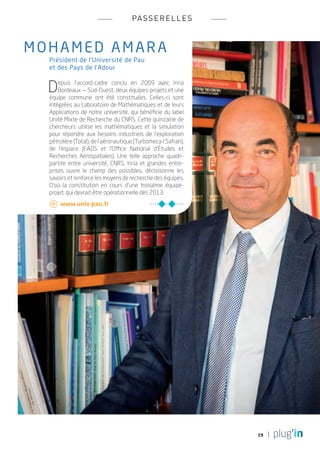 pa s s e r e l l e s



mo h am e d amara
   Président de l’Université de Pau
   et des Pays de l’Adour


  D    epuis l’accord-cadre conclu en 2009 avec Inria
       Bordeaux — Sud-Ouest, deux équipes-projets et une
   équipe commune ont été constituées. Celles-ci sont
   intégrées au Laboratoire de Mathématiques et de leurs
   Applications de notre université, qui bénéficie du label
   Unité Mixte de Recherche du CNRS. Cette quinzaine de
   chercheurs utilise les mathématiques et la simulation
   pour répondre aux besoins industriels de l’exploration
   pétrolière (Total), de l’aéronautique (Turbomeca / Safran),
   de l’espace (EADS et l’Office National d’Études et
   Recherches Aérospatiales). Une telle approche quadri-
   partite entre université, CNRS, Inria et grandes entre-
   prises ouvre le champ des possibles, décloisonne les
   savoirs et renforce les moyens de recherche des équipes.
   D’où la constitution en cours d’une troisième équipe-
   projet, qui devrait être opérationnelle dès 2013.
    	www.univ-pau.fr




                                                                 29
 