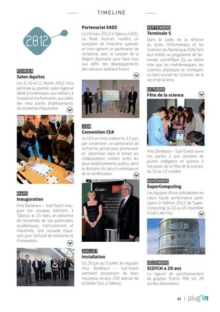 TI M ELINE

                                        Partenariat EADS                       Septembre
                                        Le 29 mars 2012 à Talence, EADS,       Terminale S
                                        sa filiale Astrium, numéro un          Dans le cadre de la réforme
                                        européen de  l’industrie spatiale,     du lycée, l’Informatique et les
                                        et Inria signent un partenariat de     Sciences du Numérique (ISN) font
                                        recherche, avec le soutien de la       leur entrée au programme de ter-
                                        Région Aquitaine, pour faire face      minale scientifique (S), au même
                                        aux défis des développements           titre que les mathématiques, les
                                        des lanceurs spatiaux futurs.          sciences physiques et chimiques,
Février
                                                                               ou bien encore les sciences de la
Salon Aquitec
                                                                               vie et de la terre.
Les 9, 10 et 11 février 2012, Inria
participe au premier salon régional                                            Octobre
dédié à l’orientation, aux métiers, à                                          Fête de la science
l’emploi et à la formation, aux côtés
des trois autres  établissements
de recherche d’Aquitaine.



                                        Juin
                                        Convention CEA
                                        Le CEA et Inria scellent le 13 juin,
                                        par convention, un partenariat de
                                        recherche pensé pour promouvoir
                                                                               Inria Bordeaux _ Sud-Ouest ouvre
                                        et pérenniser dans le temps, les
                                                                               ses portes à une centaine de
                                        collaborations initiées entre les
                                                                               jeunes collégiens et lycéens à
                                        deux établissements publics, dans
                                                                               l’occasion de la Fête de la science,
                                        le domaine du calcul numérique et
                                                                               du 10 au 12 octobre.
                                        de la modélisation.
                                                                               Novembre
                                                                               SuperComputing
Mars                                                                           Les équipes d’Inria spécialisées en
Inauguration                                                                   calcul haute performance parti-
                                                                               cipent à l’édition 2012 de Super-
Inria Bordeaux _ Sud-Ouest inau-
                                                                               Computing, du 10 au 16 novembre
gure son nouveau bâtiment, à
                                                                               à Salt Lake City.
Talence, le 15 mars, en présence
de l’ensemble de ses partenaires
académiques, institutionnels et
industriels. Une nouvelle impul-
sion pour l’activité de recherche et
d’innovation.

                                        Juillet
                                        Installation
                                        Du 29 juin au 3 juillet, les équipes   Décembre
                                        Inria Bordeaux – Sud-Ouest             SCOTCH a 20 ans
                                        prennent possession de leurs           Le logiciel de partitionnement
                                        nouveaux locaux, 200 avenue de         de graphes Scotch, fête ses 20
                                        la Vieille Tour, à Talence.            années d’existence.


                                                                                                  33
 
