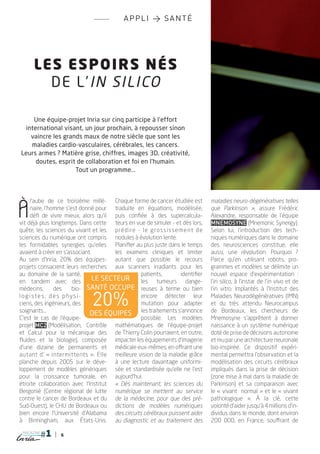 appli > santé




       Les e spoirs nés
         de l ’ in silico

    Une équipe-projet Inria sur cinq participe à l’effort
 international visant, un jour prochain, à repousser sinon
   vaincre les grands maux de notre siècle que sont les
   maladies cardio-vasculaires, cérébrales, les cancers.
Leurs armes ? Matière grise, chiffres, images 3D, créativité,
     doutes, esprit de collaboration et foi en l’humain.
                   Tout un programme...




À
     l'aube de ce troisième millé- Chaque forme de cancer étudiée est                        maladies neuro-dégénératives telles
     naire, l'homme s'est donné pour traduite en équations, modélisée,                       que Parkinson », assure Frédéric
     défi de vivre mieux, alors qu'il puis confiée à des supercalcula-                       Alexandre, responsable de l'équipe
vit déjà plus longtemps. Dans cette teurs en vue de simuler - et dès lors,                   Mnemosyne (Mnemonic Synergy).
quête, les sciences du vivant et les p ré d i re   -   l e   g ro s s i s s e m e nt   d e   Selon lui, l'introduction des tech-
sciences du numérique ont compris nodules à évolution lente.                                 niques numériques dans le domaine
les formidables synergies qu'elles Planifier au plus juste dans le temps                     des neurosciences constitue, elle
avaient à créer en s'associant.        les examens cliniques et limiter                      aussi, une révolution. Pourquoi ?
Au sein d'Inria, 20% des équipes- autant que possible le recours                             Parce qu'en utilisant robots, pro-
projets consacrent leurs recherches aux scanners irradiants pour les                         grammes et modèles se délimite un
au domaine de la santé,                              patients,                identifier     nouvel espace d'expérimentation :
en tandem avec des              le secteur           les tumeurs dange-                      l'in silico, à l'instar de l'in vivo et de
médecins,       des    bio- santé occupe reuses à terme ou bien                              l'in vitro. Implantés à l'Institut des
logistes, des physi-
ciens, des ingénieurs, des         20%               encore détecter leur
                                                     mutation pour adapter
                                                                                             Maladies Neurodégénératives (IMN)
                                                                                             et du très attendu Neurocampus
soignants...                  des ÉQUIPES les traitements s'annonce                          de Bordeaux, les chercheurs de
C'est le cas de l'équipe-                            possible. Les modèles                   Mnemosyne s'apprêtent à donner
projet MC2 (Modélisation, Contrôle mathématiques de l'équipe-projet                          naissance à un système numérique
et Calcul pour la mécanique des de Thierry Colin pourraient, en outre,                       doté de prise de décisions autonome
fluides et la biologie), composée impacter les équipements d'imagerie                        et mu par une architecture neuronale
d'une dizaine de permanents et médicale eux-mêmes, en offrant une                            bio-inspirée. Ce dispositif expéri-
autant d' « intermittents ». Elle meilleure vision de la maladie grâce                       mental permettra l'observation et la
planche depuis 2005 sur le déve- à une lecture davantage uniformi-                           modélisation des circuits cérébraux
loppement de modèles génériques sée et standardisée qu'elle ne l'est                         impliqués dans la prise de décision
pour la croissance tumorale, en aujourd'hui.                                                 (zone mise à mal dans la maladie de
étroite collaboration avec l'Institut « Dès maintenant, les sciences du                      Parkinson) et sa comparaison avec
Bergonié (Centre régional de lutte numérique se mettent au service                           le « vivant normal  » et le « vivant
contre le cancer de Bordeaux et du de la médecine, pour que des pré-                         pathologique  ». À la clé, cette
Sud-Ouest), le CHU de Bordeaux ou dictions de modèles numériques                             volonté d'aider jusqu'à 4 millions d'in-
bien encore l'Université d'Alabama des circuits cérébraux puissent aider                     dividus dans le monde, dont environ
à Birmingham, aux États-Unis. au diagnostic et au traitement des                             200 000, en France, souffrant de
 magazine
                    6
 
