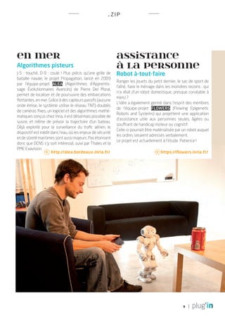 . Z IP




EN MER                                                        Assistance
Algorithmes pisteurs                                          à la personne
J-5 : touché, D-9 : coulé ! Plus précis qu’une grille de      Robot à-tout-faire
bataille navale, le projet Propagation, lancé en 2009
                                                              Ranger les jouets du petit dernier, le sac de sport de
par l’équipe-projet Alea (Algorithmes d’Apprentis-
                                                              l’aîné, faire le ménage dans les moindres recoins : qui
sage Évolutionnaires Avancés) de Pierre Del Moral,
                                                              n’a rêvé d’un robot domestique, presque corvéable à
permet de localiser et de poursuivre des embarcations
                                                              merci ?
flottantes, en mer. Grâce à des capteurs passifs (aucune
                                                              L’idée a également germé dans l’esprit des membres
onde émise, le système utilise le réseau TNT) doublés
                                                              de l’équipe-projet Flowers (Flowing Epigenetic
de caméras fixes, un logiciel et des algorithmes mathé-
                                                              Robots and Systems) qui projettent une application
matiques conçus chez Inria, il est désormais possible de
                                                              d’assistance utile aux personnes seules, âgées ou
suivre, et même de prévoir la trajectoire d’un bateau.
                                                              souffrant de handicap moteur ou cognitif.
Déjà exploité pour la surveillance du trafic aérien, le
                                                              Celle-ci pourrait être matérialisée par un robot auquel
dispositif est inédit dans l’eau, où les enjeux de sécurité
                                                              les ordres seraient adressés verbalement.
et de sûreté maritimes sont aussi majeurs. Pas étonnant
                                                              Le projet est actuellement à l’étude. Patience !
donc que DCNS s’y soit intéressé, suivi par Thales et la
PME Exavision.
                   http://alea.bordeaux.inria.fr/                                   https://flowers.inria.fr/




                                                                                                     9
 