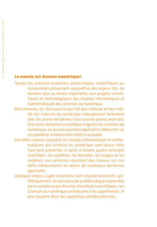 • O b j e c t i f I n r i a 2 0 2 0 • P l a n st r at é g i qu e 2 013 – 2 017




  10                                                                             Le monde est devenu numérique !
                                                                                 Toutes les activités humaines, économiques, scientifiques ou
                                                                                        industrielles présentent aujourd’hui des enjeux liés, de
                                                                                        manière plus ou moins importante, aux progrès scienti-
                                                                                        fiques et technologiques des champs informatiques et
                                                                                        mathématiques des sciences du numérique.
                                                                                 Bien entendu, et c’est aussi ce qui fait leur richesse et leur inté-
                                                                                        rêt, les sciences du numérique interagissent fortement
                                                                                        avec les autres disciplines. Il est courant que les avancées
                                                                                        d’un autre domaine scientifique irriguent les sciences du
                                                                                        numérique, ou qu’une question applicative débouche sur
                                                                                        un problème fondamental inédit à résoudre.
                                                                                 Des défis majeurs auxquels les champs informatiques et mathé-
                                                                                        matiques des sciences du numérique vont devoir faire
                                                                                        face sont présentés ci-après à travers quatre concepts
                                                                                        essentiels : les systèmes, les données, les usages et les
                                                                                        modèles. Les avancées résultant des travaux sur ces
                                                                                        défis influenceront en retour de nombreux domaines
                                                                                        applicatifs.
                                                                                 Quelques enjeux jugés essentiels sont ensuite examinés syn-
                                                                                        thétiquement. Ils sont issus de problématiques soulevées
                                                                                        par la société ou par d’autres disciplines scientifiques. Les
                                                                                        sciences du numérique contribuent à les appréhender, le
                                                                                        plus souvent dans des approches pluridisciplinaires.
 