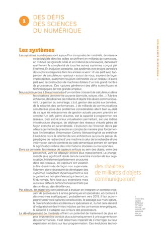 des défis
   1
            des sciences
            du numérique




                                                                                                          PROSPECTIVE SCIENTIFIQUE
Les systèmes
Les systèmes numériques sont aujourd’hui composés de matériels, de réseaux
             et de logiciels dont les tailles se chiffrent en milliards de transistors,
             en millions de lignes de code et en millions de connexions, dépassant
             maintenant la complexité de tous les autres systèmes conçus par
             l’homme. En évolution constante, ces systèmes vont encore connaître
             des ruptures majeures dans les années à venir : d’une part avec l’ap-
             parition de calculateurs « partout » autour de nous, souvent de façon
             imperceptible, quasiment toujours connectés via un réseau ; d’autre                             11
             part avec la construction de machines dotées d’un très grand nombre
             de processeurs. Ces ruptures généreront des défis scientifiques et
             technologiques de très grande ampleur.
Nous continuerons à être environnés d’un nombre croissant de calculateurs dans
             les situations de notre vie courante (domicile, voiture, ville…). À brève
             échéance, des dizaines de milliards d’objets très divers communique-
             ront. La gestion (au sens large, c.à.d. gestion des accès aux données,
             de la sécurité, des performances...) de milliards de communications
             simultanées pose des problèmes considérables allant bien au-delà
             de ce que les mécanismes de gestion actuels peuvent prendre en
             compte. Un défi, parmi d’autres, est la capacité à programmer ces
             réseaux. Ceci est lié à leur virtualisation permettant, sur une même
             infrastructure physique, de déployer des réseaux virtuels gérés de
             façon étanche et paramétrable. L     ’évolution de l’Internet devra par
             ailleurs permettre de prendre en compte de manière plus fondamen-
             tale l’information (Information Centric Networking) et va entraîner
             l’évolution (voire la refonte) de son architecture qui pourra passer du
             paradigme de recherche d’une machine à celui de la recherche d’une
             information dans le contexte du web sémantique prenant en compte
             la signification même des informations stockées ou transportées.
Dans ce contexte, les réseaux de capteurs enfouis au sein des objets, voire des
             personnes, vont se déployer encore plus massivement. Le change-
             ment le plus significatif réside dans le caractère incertain de leur orga-
             nisation. Initialement parfaitement structurés
             dans des réseaux, les capteurs ont vocation
             à être disséminés de façon non supervisée.
             Il devient alors nécessaire de développer des
                                                                   des dizaines
             systèmes s’adaptant dynamiquement à ces
             organisations non planifiées et qui devront, au
                                                                   de milliards d’objets
             fil du temps, faire face aux extensions mais          communiqueront
             aussi aux défauts de fonctionnement tels que
             des arrêts ou des défaillances.
Par ailleurs, les matériels vont continuer à évoluer en intégrant un nombre crois-
             sant de processeurs à la fois génériques et spécialisés, et conduire à
             des machines exaflopiques1, probablement vers 2018. Il faut accom-           1.
                                                                                          C’est-à-dire
             pagner ainsi trois ruptures consécutives, le passage aux multi-cœurs,        capable
             la diversification des accélérateurs spécialisés et, du fait de la densité   d’effectuer
                                                                                          1018 opéra-
             d’intégration et des limites induites par les contraintes énergétiques,      tions par
                                                                                          seconde (1015
             la capacité à s’adapter aux erreurs des processeurs.                         opérations
Le développement de matériels offrant un potentiel de traitement de plus en               pour un
                                                                                          pétaflop).
             plus important ne conduit plus automatiquement à une augmentation
             des performances. Il est désormais impératif de s’interroger sur leur
             exploitation et donc sur leur programmation. Ces évolutions techno-
 