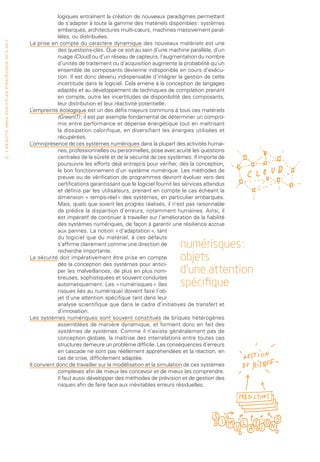 logiques entraînent la création de nouveaux paradigmes permettant
                                                                                              de s’adapter à toute la gamme des matériels disponibles : systèmes
                                                                                              embarqués, architectures multi-cœurs, machines massivement paral-
                                                                                              lèles, ou distribuées.
• O b j e c t i f I n r i a 2 0 2 0 • P l a n st r at é g i qu e 2 013 – 2 017




                                                                                 La prise en compte du caractère dynamique des nouveaux matériels est une
                                                                                              des questions-clés. Que ce soit au sein d’une machine parallèle, d’un
                                                                                              nuage (Cloud) ou d’un réseau de capteurs, l’augmentation du nombre
                                                                                              d’unités de traitement ou d’acquisition augmente la probabilité qu’un
                                                                                              ensemble de composants devienne indisponible en cours d’exécu-
                                                                                              tion. Il est donc devenu indispensable d’intégrer la gestion de cette
                                                                                              incertitude dans le logiciel. Cela amène à la conception de langages
                                                                                              adaptés et au développement de techniques de compilation prenant
                                                                                              en compte, outre les incertitudes de disponibilité des composants,
                                                                                              leur distribution et leur réactivité potentielle.
                                                                                 L’empreinte écologique est un des défis majeurs communs à tous ces matériels
                                                                                              (GreenIT) ; il est par exemple fondamental de déterminer un compro-
                                                                                              mis entre performance et dépense énergétique tout en maîtrisant
                                                                                              la dissipation calorifique, en diversifiant les énergies utilisées et
                                                                                              récupérées.
                                                                                 L’omniprésence de ces systèmes numériques dans la plupart des activités humai-
                                                                                              nes, professionnelles ou personnelles, pose avec acuité les questions
 12                                                                                           centrales de la sûreté et de la sécurité de ces systèmes. Il importe de
                                                                                              poursuivre les efforts déjà entrepris pour vérifier, dès la conception,
                                                                                              le bon fonctionnement d’un système numérique. Les méthodes de
                                                                                              preuve ou de vérification de programmes devront évoluer vers des
                                                                                              certifications garantissant que le logiciel fournit les services attendus
                                                                                              et définis par les utilisateurs, prenant en compte le cas échéant la
                                                                                              dimension « temps-réel » des systèmes, en particulier embarqués.
                                                                                              Mais, quels que soient les progrès réalisés, il n’est pas raisonnable
                                                                                              de prédire la disparition d’erreurs, notamment humaines. Ainsi, il
                                                                                              est impératif de continuer à travailler sur l’amélioration de la fiabilité
                                                                                              des systèmes numériques, de façon à garantir une résilience accrue
                                                                                              aux pannes. La notion « d’adaptation », tant
                                                                                              du logiciel que du matériel, à ces défauts
                                                                                              s’affirme clairement comme une direction de
                                                                                              recherche importante.
                                                                                                                                                    numérisques :
                                                                                 La sécurité doit impérativement être prise en compte
                                                                                              dès la conception des systèmes pour antici-
                                                                                                                                                    objets
                                                                                              per les malveillances, de plus en plus nom-           d’une attention
                                                                                              breuses, sophistiquées et souvent conduites
                                                                                              automatiquement. Les « numérisques » (les             spécifique
                                                                                              risques liés au numérique) doivent faire l’ob-
                                                                                              jet d’une attention spécifique tant dans leur
                                                                                              analyse scientifique que dans le cadre d’initiatives de transfert et
                                                                                              d’innovation.
                                                                                 Les systèmes numériques sont souvent constitués de briques hétérogènes
                                                                                              assemblées de manière dynamique, et forment donc en fait des
                                                                                              systèmes de systèmes. Comme il n’existe généralement pas de
                                                                                              conception globale, la maîtrise des interrelations entre toutes ces
                                                                                              structures demeure un problème difficile. Les conséquences d’erreurs
                                                                                              en cascade ne sont pas réellement appréhendées et la réaction, en
                                                                                              cas de crise, difficilement adaptée.
                                                                                 Il convient donc de travailler sur la modélisation et la simulation de ces systèmes
                                                                                              complexes afin de mieux les concevoir et de mieux les comprendre.
                                                                                              Il faut aussi développer des méthodes de prévision et de gestion des
                                                                                              risques afin de faire face aux inévitables erreurs résiduelles.
 