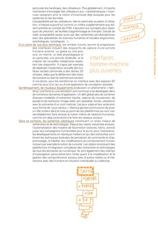 particulier les handicaps, des utilisateurs. Plus globalement, il importe
           maintenant d’envisager des utilisateurs aux « caractéristiques » incon-
           nues rejoignant ainsi la notion d’incertitude déjà évoquée pour les
           systèmes et les données.
           L’acceptabilité par les utilisateurs, liée en particulier au plaisir d’utilisa-
           tion, s’impose aujourd’hui comme un critère supplémentaire que doi-
           vent prendre en compte les IHM, s’ajoutant aux concepts plus classi-
           ques de précision, de facilités d’apprentissage et d’emploi. L     ’étude de
           cette acceptabilité passe aussi par des recherches pluridisciplinaires
           avec des spécialistes de sciences humaines et sociales (ergonomes,




                                                                                             PROSPECTIVE SCIENTIFIQUE
           psychologues, sociologues…).
D’un point de vue plus technique, les années futures verront la progression
           des interfaces incluant des dispositifs de capture d’une activité
           humaine externe, un geste ou une pos-
           ture, et interne, un état physiologique et
           en particulier une activité cérébrale, et la
           création de nouvelles métaphores exploi-
                                                                  interfaces
           tant ces dispositifs. Il s’agira par exemple
           de dépasser l’exploitation actuelle des sur-
                                                                  homme-machine
           faces tactiles cantonnée à des tâches 2D               plus ouvertes
           simples, telles que le défilement des listes
           de contacts ou bien le redimensionnement                                            15
           d’une photo, pour les transformer en interface avec des espaces 3D
           comme ceux d’un jeu ou d’une application de conception assistée.
Symétriquement, de nouveaux équipements produisant un phénomène « réel »
           tel qu’une force ou une sensation vont continuer à se développer dans
           de nombreux domaines d’application. Un défi global sera de combiner
           diverses modalités d’interaction (tactile, capture de mouvement, de
           parole) et de restitution (image relief, son spatialisé, forces, vibrations)
           avec la contrainte d’un coût maîtrisé. Les jeux vidéo et leur extension
           sous forme de « jeux sérieux » (Serious games) continueront de jouer
           un rôle moteur dans la mise au point de ces plateformes qui vont vrai-
           semblablement faire évoluer la notion même de relations humaines,
           comme ont déjà commencé à le faire les réseaux sociaux.
Dans ce contexte, les systèmes robotiques constituent un enjeu majeur de
           recherches et de technologies. Depuis les robots industriels évolués,
           l’automatisation des moyens de locomotion (voitures, trains, avions)
           jusqu’aux compagnons humanoïdes pour le jeu ou pour l’assistance,
           les développements en robotique mettent en jeu des recherches com-
           binant les techniques évoluées de perception de commande et d’ap-
           prentissage, la fiabilité, les modélisations du comportement humain
           incluant par exemple la notion de curiosité. Les robots constituent des
           plateformes d’intégration complexes des recherches et technologies
           de tous les domaines du numérique. Ils sont également des champs
           d’investigation particulièrement riches quant à la modélisation et la
           gestion des comportements sociaux avec d’autres robots ou d’inte-
           ractions avec des humains en situation individuelle ou collective.
 