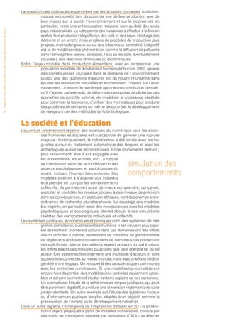 La question des nuisances engendrées par les activités humaines (pollution,
                                                                                             risques industriels) tant du point de vue de leur production que de
                                                                                             leur impact sur la santé, l’environnement et sur la biodiversité en
                                                                                             particulier, reste une préoccupation majeure, bien au-delà des seuls
• O b j e c t i f I n r i a 2 0 2 0 • P l a n st r at é g i qu e 2 013 – 2 017




                                                                                             pays industrialisés. La lutte contre ces nuisances s’effectue à la fois en
                                                                                             aval de leur production (dépollution des sols et des eaux, stockage des
                                                                                             déchets) et en amont (mise en place de procédés de production plus
                                                                                             propres, moins dangereux ou sur des sites mieux contrôlés). L    ’objectif
                                                                                             est ici de modéliser des phénomènes comme la diffusion de polluants
                                                                                             dans l’atmosphère (ozone, aérosols), l’eau ou les sols, éventuellement
                                                                                             couplée à des réactions chimiques ou biochimiques.
                                                                                 Enfin, l’enjeu mondial de la production alimentaire, avec en perspective une
                                                                                             population mondiale de 9 milliards d’humains à l’horizon 2050, génère
                                                                                             des conséquences cruciales dans le domaine de l’environnement
                                                                                             puisqu’une des questions majeures est de nourrir l’humanité sans
                                                                                             épuiser les ressources naturelles et en maîtrisant l’impact sur l’envi-
                                                                                             ronnement. Là encore, le numérique apporte une contribution centrale,
                                                                                             qu’il s’agisse, par exemple, de déterminer des quotas de pêche par des
                                                                                             approches de contrôle optimal, de modéliser la croissance végétale
                                                                                             pour optimiser la ressource, d’utiliser des micro-algues pour produire
                                                                                             des protéines alimentaires ou même de contrôler le développement
 22                                                                                          de ravageurs par des méthodes de lutte biologique.


                                                                                 La société et l’éducation
                                                                                 L’ouverture relativement récente des sciences du numérique vers les scien-
                                                                                            ces humaines et sociales est susceptible de générer une rupture
                                                                                            majeure : historiquement, la collaboration a été initiée avec les lin-
                                                                                            guistes autour du traitement automatique des langues et avec les
                                                                                            archéologues autour de reconstitutions 3D de monuments détruits ;
                                                                                            plus récemment, elle s’est engagée avec
                                                                                            les économistes, les artistes, etc. La rupture
                                                                                            va maintenant venir de la modélisation des
                                                                                            aspects psychologiques et sociologiques du
                                                                                                                                                   simulation des
                                                                                            vivant, incluant l’humain bien entendu. Ces
                                                                                            modèles viseront à s’adapter aux individus
                                                                                                                                                   comportements
                                                                                            et à prendre en compte les comportements
                                                                                            collectifs ; ils permettront aussi de mieux comprendre, concevoir,
                                                                                            exploiter et contrôler les réseaux sociaux à des niveaux de précision
                                                                                            dont les conséquences, en particulier éthiques, sont des champs extra-
                                                                                            ordinaires de recherche pluridisciplinaire. Le couplage des modèles
                                                                                            bio inspirés, en particulier issus des neurosciences avec les modèles
                                                                                            psychologiques et sociologiques, devrait aboutir à des simulations
                                                                                            réalistes des comportements individuels et collectifs.
                                                                                 Les systèmes juridiques, économiques et politiques sont des systèmes de très
                                                                                            grande complexité, que l’expertise humaine n’est souvent plus capa-
                                                                                            ble de maîtriser : nombre d’actions dans ces domaines ont des effets
                                                                                            induits difficiles à prédire, nécessitent de connaître un grand nombre
                                                                                            de règles et s’appliquent souvent dans de nombreux cas présentant
                                                                                            des spécificités. Même les meilleurs experts ont alors du mal à prévoir
                                                                                            les effets exacts des mesures ou actions que peut prendre tel ou tel
                                                                                            acteur. Ces systèmes font intervenir une multitude d’acteurs et sont
                                                                                            souvent interconnectés au niveau mondial, mais avec une forte hétéro-
                                                                                            généité entre les pays. On retrouve là des caractéristiques communes
                                                                                            avec les systèmes numériques. Si une modélisation complète est
                                                                                            encore hors de portée, des modélisations partielles deviennent possi-
                                                                                            bles et doivent permettre d’étudier certains aspects de ces domaines.
                                                                                            Un exemple est l’étude de la cohérence de corpus juridiques, qui peut
                                                                                            être purement législatif, ou inclure une dimension réglementaire voire
                                                                                            jurisprudentielle. Un autre exemple est l’étude des systèmes fiscaux
                                                                                            ou d’intervention publique les plus adaptés à un objectif comme la
                                                                                            préservation de l’emploi ou le développement industriel.
                                                                                 Dans un autre registre, l’émergence de l’impression d’objets en 3D - la produc-
                                                                                            tion d’objets physiques à partir de modèles numériques, conçus par
                                                                                            des outils de conception assistée par ordinateur (CAO) - va affecter
 
