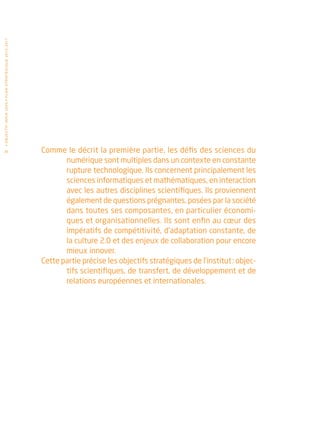 • O b j e c t i f I n r i a 2 0 2 0 • P l a n st r at é g i qu e 2 013 – 2 017




 26                                                                              Comme le décrit la première partie, les défis des sciences du
                                                                                        numérique sont multiples dans un contexte en constante
                                                                                        rupture technologique. Ils concernent principalement les
                                                                                        sciences informatiques et mathématiques, en interaction
                                                                                        avec les autres disciplines scientifiques. Ils proviennent
                                                                                        également de questions prégnantes, posées par la société
                                                                                        dans toutes ses composantes, en particulier économi-
                                                                                        ques et organisationnelles. Ils sont enfin au cœur des
                                                                                        impératifs de compétitivité, d’adaptation constante, de
                                                                                        la culture 2.0 et des enjeux de collaboration pour encore
                                                                                        mieux innover.
                                                                                 Cette partie précise les objectifs stratégiques de l’institut : objec-
                                                                                        tifs scientifiques, de transfert, de développement et de
                                                                                        relations européennes et internationales.
 