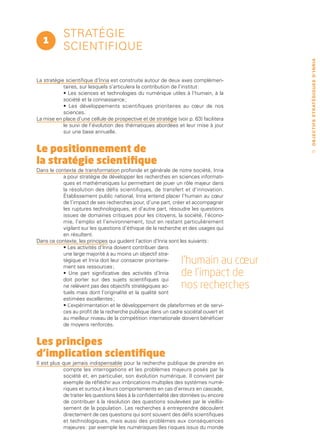 stratégie
  1
            scientifique




                                                                                        O B J E C T I F S ST R AT É G I Q U E S D ’ I N R I A
La stratégie scientifique d’Inria est construite autour de deux axes complémen-
            taires, sur lesquels s’articulera la contribution de l’institut :
            • Les sciences et technologies du numérique utiles à l’humain, à la
            société et la connaissance ;
            • Les développements scientifiques prioritaires au cœur de nos
            sciences.
La mise en place d’une cellule de prospective et de stratégie (voir p. 63) facilitera
            le suivi de l’évolution des thématiques abordées et leur mise à jour
            sur une base annuelle.


Le positionnement de                                                                        27


la stratégie scientifique
Dans le contexte de transformation profonde et générale de notre société, Inria
           a pour stratégie de développer les recherches en sciences informati-
           ques et mathématiques lui permettant de jouer un rôle majeur dans
           la résolution des défis scientifiques, de transfert et d’innovation.
           Établissement public national, Inria entend placer l’humain au cœur
           de l’impact de ses recherches pour, d’une part, créer et accompagner
           les ruptures technologiques, et d’autre part, résoudre les questions
           issues de domaines critiques pour les citoyens, la société, l’écono-
           mie, l’emploi et l’environnement, tout en restant particulièrement
           vigilant sur les questions d’éthique de la recherche et des usages qui
           en résultent.
Dans ce contexte, les principes qui guident l’action d’Inria sont les suivants :
           • Les activités d’Inria doivent contribuer dans
           une large majorité à au moins un objectif stra-
           tégique et Inria doit leur consacrer prioritaire-
           ment ses ressources ;
                                                                 l’humain au cœur
           • Une part significative des activités d’Inria
           doit porter sur des sujets scientifiques qui
                                                                 de l’impact de
           ne relèvent pas des objectifs stratégiques ac-        nos recherches
           tuels mais dont l’originalité et la qualité sont
           estimées excellentes ;
           •L ’expérimentation et le développement de plateformes et de servi-
           ces au profit de la recherche publique dans un cadre sociétal ouvert et
           au meilleur niveau de la compétition internationale doivent bénéficier
           de moyens renforcés.


Les principes
d’implication scientifique
Il est plus que jamais indispensable pour la recherche publique de prendre en
            compte les interrogations et les problèmes majeurs posés par la
            société et, en particulier, son évolution numérique. Il convient par
            exemple de réfléchir aux imbrications multiples des systèmes numé-
            riques et surtout à leurs comportements en cas d’erreurs en cascade,
            de traiter les questions liées à la confidentialité des données ou encore
            de contribuer à la résolution des questions soulevées par le vieillis-
            sement de la population. Les recherches à entreprendre découlent
            directement de ces questions qui sont souvent des défis scientifiques
            et technologiques, mais aussi des problèmes aux conséquences
            majeures : par exemple les numérisques (les risques issus du monde
 