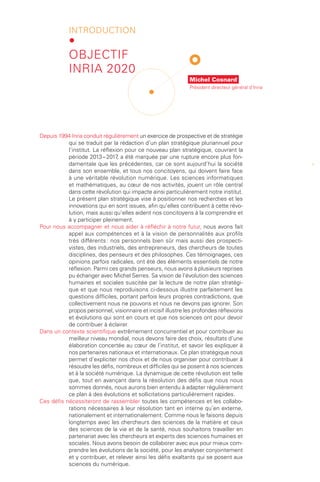 introduction
            •
            Objectif
            Inria 2020
                                                              Michel Cosnard
                                                              Président directeur général d’Inria




Depuis 1994 Inria conduit régulièrement un exercice de prospective et de stratégie
           qui se traduit par la rédaction d’un plan stratégique pluriannuel pour
           l’institut. La réflexion pour ce nouveau plan stratégique, couvrant la
           période 2013 – 2017 a été marquée par une rupture encore plus fon-
                                 ,
           damentale que les précédentes, car ce sont aujourd’hui la société                        1
           dans son ensemble, et tous nos concitoyens, qui doivent faire face
           à une véritable révolution numérique. Les sciences informatiques
           et mathématiques, au cœur de nos activités, jouent un rôle central
           dans cette révolution qui impacte ainsi particulièrement notre institut.
           Le présent plan stratégique vise à positionner nos recherches et les
           innovations qui en sont issues, afin qu’elles contribuent à cette révo-
           lution, mais aussi qu’elles aident nos concitoyens à la comprendre et
           à y participer pleinement.
Pour nous accompagner et nous aider à réfléchir à notre futur, nous avons fait
           appel aux compétences et à la vision de personnalités aux profils
           très différents : nos personnels bien sûr mais aussi des prospecti-
           vistes, des industriels, des entrepreneurs, des chercheurs de toutes
           disciplines, des penseurs et des philosophes. Ces témoignages, ces
           opinions parfois radicales, ont été des éléments essentiels de notre
           réflexion. Parmi ces grands penseurs, nous avons à plusieurs reprises
           pu échanger avec Michel Serres. Sa vision de l’évolution des sciences
           humaines et sociales suscitée par la lecture de notre plan stratégi-
           que et que nous reproduisons ci-dessous illustre parfaitement les
           questions difficiles, portant parfois leurs propres contradictions, que
           collectivement nous ne pouvons et nous ne devons pas ignorer. Son
           propos personnel, visionnaire et incisif illustre les profondes réflexions
           et évolutions qui sont en cours et que nos sciences ont pour devoir
           de contribuer à éclairer.
Dans un contexte scientifique extrêmement concurrentiel et pour contribuer au
           meilleur niveau mondial, nous devons faire des choix, résultats d’une
           élaboration concertée au cœur de l’institut, et savoir les expliquer à
           nos partenaires nationaux et internationaux. Ce plan stratégique nous
           permet d’expliciter nos choix et de nous organiser pour contribuer à
           résoudre les défis, nombreux et difficiles qui se posent à nos sciences
           et à la société numérique. La dynamique de cette révolution est telle
           que, tout en avançant dans la résolution des défis que nous nous
           sommes donnés, nous aurons bien entendu à adapter régulièrement
           ce plan à des évolutions et sollicitations particulièrement rapides.
Ces défis nécessiteront de rassembler toutes les compétences et les collabo-
           rations nécessaires à leur résolution tant en interne qu’en externe,
           nationalement et internationalement. Comme nous le faisons depuis
           longtemps avec les chercheurs des sciences de la matière et ceux
           des sciences de la vie et de la santé, nous souhaitons travailler en
           partenariat avec les chercheurs et experts des sciences humaines et
           sociales. Nous avons besoin de collaborer avec eux pour mieux com-
           prendre les évolutions de la société, pour les analyser conjointement
           et y contribuer, et relever ainsi les défis exaltants qui se posent aux
           sciences du numérique.
 