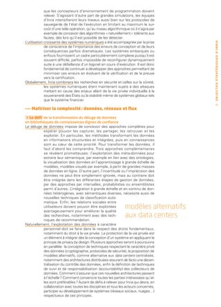que les concepteurs d’environnement de programmation doivent
              relever. S’agissant d’autre part de grandes simulations, les équipes
              d’Inria intensifieront leurs travaux aussi bien sur les protocoles de
              sauvegarde de l’état de l’exécution en limitant au maximum le sur-
              coût d’une telle opération, qu’au niveau algorithmique où il s’agira par
              exemple de concevoir des algorithmes « naturellement » tolérants aux
              fautes, dès lors qu’il est possible de les détecter.
L’utilisation croissante des systèmes numériques a été accompagnée par la prise




                                                                                         O B J E C T I F S ST R AT É G I Q U E S D ’ I N R I A
              de conscience de l’importance des erreurs de conception et de leurs
              conséquences parfois dramatiques. Les systèmes embarqués ou
              enfouis fournissent un cadre particulièrement complexe puisqu’il est
              souvent difficile, parfois impossible de reconfigurer dynamiquement
              suite à une défaillance d’un logiciel en cours d’exécution. Il est donc
              fondamental de continuer à développer des approches permettant de
              minimiser ces erreurs en évoluant de la vérification et de la preuve
              vers la certification.
Globalement, Inria combinera les recherches en sécurité et celles sur la sûreté,
              les systèmes numériques étant maintenant sujets à des attaques
              mettant en cause des enjeux allant de la vie privée individuelle à la
              souveraineté des États ou la stabilité même de systèmes globaux tels
              que le système financier.
                                                                                             33
——  aîtriser la complexité : données, réseaux et flux
   M

 Le défi de la transformation du déluge de données
en bibliothèques de connaissances dignes de confiance
Le déluge de données impose de concevoir des approches complètes pour
           espérer pouvoir les capturer, les partager, les retrouver et les
           exploiter. En particulier, les méthodes transformant les données
           en informations structurées et intégrées, puis en connaissances
           sont au cœur de cette priorité. Pour transformer les données, il
           faut d’abord les comprendre. Trois approches complémentaires
           se révèlent prometteuses : l’exploitation des méta-données pour
           extraire leur sémantique, par exemple en lien avec des ontologies,
           la visualisation des données et l’apprentissage à grande échelle de
           modèles, modèles visuels par exemple, à partir de grandes masses
           de données en ligne. D’autre part, l’incertitude ou l’imprécision des
           données ne peut être simplement ignorée, mais au contraire doit
           être intégrée dans les différentes étapes de gestion de données,
           par des approches par intervalles, probabilistes ou ensemblistes
           parmi d’autres. L   ’intégration à grande échelle et en continu de don-
           nées hétérogènes, avec sémantiques diverses, nécessite aussi de
           nouvelles techniques de classification auto-
           matique. Enfin, les relations sociales entre
           utilisateurs doivent pouvoir être exploitées
           avantageusement pour améliorer la qualité
                                                                  modèles alternatifs
           des recherches, notamment avec des tech-
           niques de recommandation.
                                                                  aux data centers
Naturellement, l’exploitation des données à caractère
           personnel doit se faire dans le respect des droits fondamentaux,
           notamment du droit à la vie privée. La protection de la vie privée est
           un élément à intégrer dès la conception d’un système en appliquant le
           principe de privacy by design. Plusieurs approches seront à poursuivre
           en parallèle : la conception de techniques respectant le caractère privé
           des données (cryptographie, protocoles de sécurité), la proposition de
           modèles alternatifs, comme alternative aux data centers centralisés,
           notamment des architectures distribuées assurant de facto une décen-
           tralisation du contrôle des données, enfin la définition de techniques
           de suivi et de responsabilisation (accountability) des collecteurs de
           données. Comment s’assurer que ces nouvelles architectures passent
           à l’échelle ? Comment convaincre toutes les parties intéressées qu’el-
           les sont préférables ? Autant de défis à relever pour Inria qui devra, en
           collaboration avec toutes les disciplines et tous les acteurs concernés,
           participer au développement de systèmes (réseaux sociaux, nuages…)
           respectueux de ces principes.
 