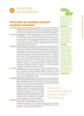 stratégie                                                                         Transfert
   2                                                                                          technologique

            de transfert                                                                                et
                                                                                                      partenariats
                                                                                                      industriels
                                                                                          •




                                                                                                                          O B J E C T I F S ST R AT É G I Q U E S D ’ I N R I A
                                                                                              Le transfert désigne
                                                                                          l’ensemble des actions
                                                                                          permettant d’augmenter
                                                                                          l’impact socio-écono­

Inria dans un système français                                                            mique d’Inria, au bénéfice
                                                                                          de la société et de

en pleine mutation
                                                                                          la compétitivité nationale
                                                                                          et européenne.

Le système français de recherche et d’innovation a connu lors de la décennie              •   Les partenariats indus-
             écoulée une évolution profonde de l’ensemble des dispositifs dédiés          triels s’incarnent en prati-
                                                                                          que par des projets de
             aux partenariats industriels et au transfert technologique, en particulier   recherche conjoints avec
             dans le cadre du Programme Investissements d’Avenir (2010-2012).             un acteur industriel,
Inria s’est ainsi engagé de manière délibérée dans la dynamique des pôles de              effectués soit en direct
             compétitivité, en contribuant également à renforcer les liens, en por-       (relation « bilatérale »),
                                                                                          soit dans le cadre d’un
             tant des actions communes, entre les pôles du secteur numérique.             projet multi-partenaires
             Inria a fait évoluer son implication dans les pôles en y recherchant en      subventionné par la                 37
             priorité l’identification des PME/ETI innovantes à même de devenir           puissance publique
                                                                                          (Collectivités territoriales,
             ses partenaires de transfert, comme l’illustre la signature d’un accord
                                                                                          État, Europe).
             stratégique avec OSEO en 2010.
La politique de mutualisation du transfert entre les divers acteurs de la recherche       •   Le transfert technolo-
             publique, amorcée au sein des pôles universitaires dès 2006, doit se         gique est le processus
                                                                                          qui permet de passer
             renforcer au travers des SATT (Société d’Accélération de Transfert de        d’un résultat scientifique
             Technologie) au niveau régional ou des CVT (Consortium de Valorisation       (connaissance, techno-
             Thématique) au niveau national/thématique. Ces outils ont vocation à         logie) à un produit ou
                                                                                          à un service opérés par
             structurer le paysage du transfert dans la décennie à venir, indépen-
                                                                                          un acteur économique ;
             damment de l’évolution possible de leur statut. Inria s’est positionné       en pratique, le transfert
             comme l’acteur national du transfert dans le logiciel, en concevant          se réalise par la création
             et portant le projet de CVT CVSTENE dédié au numérique, dans le              d’entreprises, la valori-
                                                                                          sation d’actifs technolo-
             cadre d’un consortium avec les autres acteurs de l’Alliance Allistene.       giques, des partenariats
             CVSTENE a vocation, sur la période 2012-2021, à mutualiser au niveau         avec des PME, l’édition
             national de nombreuses actions et à apporter aux acteurs régionaux           d’un logiciel open source
             du transfert une expertise dédiée au logiciel.                               à destination d’une
                                                                                          communauté industrielle
Au niveau européen, Inria joue un rôle moteur dans la construction de la                  ou la participation à une
             Communauté de la connaissance et de l’innovation (CIC) EIT ICT Labs,         action de standardisation
             dont l’ambition est « d’aller au-delà de la RD » et de doter l’Europe       en lien étroit avec un
                                                                                          ou des partenaires.
             d’un dispositif dédié au transfert et à l’innovation dans le numérique,
             même si la mise en place d’un outil en rupture avec la logique de
             financement de la RD est un défi.
Le paysage de la recherche partenariale entre acteurs de la recherche publique et
             acteurs de la recherche privée a été également profondément remo-
             delé. La labellisation de l’Institut Carnot Inria en 2011 (pour la période
             2011-2015) a consacré la priorité accordée par l’institut aux partenariats
             bilatéraux avec des acteurs industriels. En
             parallèle, la participation d’Inria à la conception
             de deux projets d’Instituts de recherche tech-
             nologiques (IRT), BCom (Rennes, Bretagne)
                                                                   Inria, acteur
             et SystemX (Saclay), ainsi qu’à un Institut
             d’Excellence pour des Énergies Décarbonées
                                                                   national du transfert
             (IEED Green Stars) illustre la volonté d’Inria de     dans le domaine
             s’affirmer comme un acteur-clé des partena-
             riats industriels de la recherche publique.           du numérique
Une politique de partenariats industriels et a fortiori de
             transfert est une politique de long terme,
             fondée essentiellement sur des dispositifs appropriés. Inria mettra
             en œuvre l’ensemble de ces dispositifs, les développera et les fera
             évoluer en fonction des résultats obtenus.
 