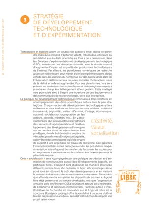 Stratégie
                                                                                   3
• O b j e c t i f I n r i a 2 0 2 0 • P l a n st r at é g i qu e 2 013 – 2 017




                                                                                             de développement
                                                                                             technologique
                                                                                             et d’expérimentation

                                                                                 Technologies et logiciels jouent un double rôle au sein d’Inria : objets de recher-
                                                                                             che mais aussi moyens d’apporter validité, robustesse, confiance ou
                                                                                             réfutabilité aux résultats scientifiques. Inria a pour cela mis en place
                                                                                             les Services d’expérimentation et de développement technologique
                                                                                             (SED), animés par une direction nationale, avec le double objectif
                                                                                             d’augmenter l’impact et la qualité des productions technologiques
                                                                                             de l’institut. Par ailleurs, les plateformes numériques de recherche
 40                                                                                          jouent un rôle croissant pour mener à bien les expérimentations à large
                                                                                             échelle dans les sciences du numérique, sur des sujets variés allant de
                                                                                             l’observation de l’Internet aux nouveaux modèles d’interactions issus
                                                                                             de la réalité virtuelle et augmentée. Pour ces plateformes, Inria sera
                                                                                             présent au stade des choix scientifiques et technologiques et prêt à
                                                                                             prendre en charge leur hébergement et leur gestion. Cette stratégie
                                                                                             sera poursuivie avec à l’esprit une ouverture de ces équipements à
                                                                                             des communautés de recherche larges, voire aux entreprises.
                                                                                 La politique de développement technologique continuera à être construite en
                                                                                             accompagnement des défis scientifiques définis dans le plan stra-
                                                                                             tégique. Chaque « action de développement technologique » y fera
                                                                                             référence et sera évaluée en fonction de trois critères : créativité
                                                                                             (nouveauté, originalité), valeur (d’estime, d’usage, économique,
                                                                                             sociale), socialisation (acceptation par les
                                                                                             acteurs, sociétés, marchés, etc.). En y asso-
                                                                                             ciant encore plus qu’aujourd’hui les ingénieurs
                                                                                             des services d’expérimentation et de déve-
                                                                                                                                                  créativité,
                                                                                             loppement, des développements d’envergure
                                                                                             sur un nombre limité de sujets devront être
                                                                                                                                                  valeur,
                                                                                             privilégiés, dans le but de mettre en place de
                                                                                             véritables plateformes d’intégration logicielle,
                                                                                                                                                  socialisation
                                                                                             assemblant des composants logiciels servant
                                                                                             de support à une large base de travaux de recherche. Ceci garantira
                                                                                             l’interopérabilité des codes de façon à enrichir les possibilités d’expé-
                                                                                             rimentation scientifique et de transfert, de factoriser les codes pour
                                                                                             en augmenter la robustesse et de conférer aux développements la
                                                                                             pérennité requise.
                                                                                 Cette « socialisation » sera accompagnée par une politique de création et d’ani-
                                                                                             mation de communautés autour des développements logiciels, en
                                                                                             particulier libres. L ’objectif sera d’associer de manière structurée
                                                                                             différents contributeurs afin de traiter de façon efficiente le problème
                                                                                             posé tout en réduisant le coût des développements et en mettant
                                                                                             la solution à disposition des communautés intéressées. Cette politi-
                                                                                             que affirmée viendra compléter les dispositifs de soutien au logiciel
                                                                                             libre déjà présents et qui seront développés, tels que l’organisation
                                                                                             annuelle de la conférence fOSSa (réunissant acteurs de la recherche,
                                                                                             de l’économie et décideurs institutionnels), l’activité autour d’IRILL
                                                                                             (Initiative de Recherche et Innovation sur le Logiciel Libre) et le
                                                                                             concours Boost your code qui offre la possibilité à un jeune diplômé
                                                                                             lauréat de passer une année au sein de l’Institut pour développer son
                                                                                             projet open source.
 