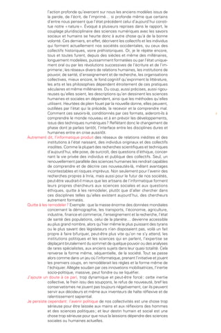 l’action profonde qu’exercent sur nous les anciens modèles issus de
            la parole, de l’écrit, de l’imprimé… si profonde même que certains
            d’entre nous pensent que l’état précédent celui d’aujourd’hui consti-
            tue notre « nature ». Évoqué à plusieurs reprises dans le rapport, le
            couplage pluridisciplinaire des sciences numériques avec les savoirs
            sociaux et humains se heurte donc à autre chose qu’à de la bonne
            volonté. Ces derniers, en effet, décrivent les collectifs et les individus
            qui forment actuellement nos sociétés occidentales, ou ceux des
            collectifs historiques, voire préhistoriques. Or, je le répète encore,
            tous et toutes furent, depuis des siècles et même des millénaires,
            longuement modelées, puissamment formatées ou par l’état unique-
            ment oral ou par les révolutions successives de l’écriture et de l’im-
            primerie ; les réseaux divers de relations humaines, les institutions de
            pouvoir, de santé, d’enseignement et de recherche, les organisations
            collectives, mieux encore, le fond cognitif qu’expriment la littérature,
            les arts et les philosophies dépendent étroitement de ces pratiques
            séculaires et même millénaires. Du coup, aussi précises, aussi rigou-
            reuses qu’elles soient, les descriptions qu’en dessinent les sciences
            humaines et sociales en dépendent, ainsi que les méthodes qu’elles
            utilisent. Heurtées de plein fouet par la nouvelle donne, elles peuvent,
            outillées par l’état qui la précède, la recevoir et la comprendre mal.
            Comment ces savoirs-là, conditionnés par ces formats, aideront-ils à         3
            comprendre le monde nouveau et à en prévoir les développements,
            issus des techniques numériques ? Reflétant donc le changement de
            phase dont je parlais tantôt, l’interface entre les disciplines dures et
            humaines entre en crise aussitôt.
Autrement dit, l’informatique produit des réseaux de relations inédites et des
            institutions à l’état naissant, des individus originaux et des collectifs
            insolites. Comme la plupart des recherches scientifiques et techniques
            d’aujourd’hui, elle pose, de surcroît, des questions d’éthique, concer-
            nant la vie privée des individus et publique des collectifs. Seul, un
            renouvellement parallèle des sciences humaines les rendrait capables
            de comprendre et de décrire ces nouveautés-là, mêlant avantages
            incontestables et risques imprévus. Non seulement pour l’avenir des
            recherches propres à Inria, mais aussi pour le futur de nos sociétés,
            peut-être vaudrait-il mieux que les artisans de l’informatique forment
            leurs propres chercheurs aux sciences sociales et aux questions
            éthiques, quitte à les remodeler, plutôt que d’aller chercher dans
            ces disciplines telles qu’elles existent aujourd’hui, des chercheurs
            autrement formatés.
Quitte à les remodeler ? Exemple : que la masse énorme des données mondiales
            concernant la démographie, les transports, l’économie, agriculture,
            industrie, finance et commerce, l’enseignement et la recherche, l’état
            de santé des populations, celui de la planète… devienne accessible
            au plus grand nombre, alors qu’hier même le plus puissant des tyrans
            ou le plus savant des législateurs n’en disposaient pas, voilà un fait
            propre à faire bifurquer, peut-être plus vite qu’on ne s’y attend, les
            institutions politiques et les sciences qui en parlent, l’expertise se
            déplaçant brutalement du sommet de quelque pouvoir ou des analyses
            de rares spécialistes, aux anciens sujets dans leur quasi totalité. Cela
            renverse la forme même, séquentielle, de la société. Tout se passe
            alors comme dans un jeu où l’informatique, prenant l’initiative et jouant
            les premiers coups, en remodèlerait les règles et la forme même de
            l’échiquier. Allégée soudain par ces innovations mobilisatrices, l’inertie
            socio-politique, massive, peut fondre ou se liquéfier.
J’ajoute un doute à ce pari, trop dynamique et peut-être forcé : cette inertie
            collective, le frein issu des soupçons, le refus de nouveauté, bref les
            conservatismes ne jouent pas toujours négativement, car ils peuvent
            servir aux décideurs et même aux inventeurs de halte réflexive et de
            ralentissement sapiential.
Je persiste cependant : l’avenir politique de nos collectivités est une chose trop
            sérieuse pour être laissée aux mains et aux réflexions des hommes
            et des sciences politiques ; et leur destin humain et social est une
            chose trop sérieuse pour que nous la laissions dépendre des sciences
            sociales ou humaines actuelles.
 