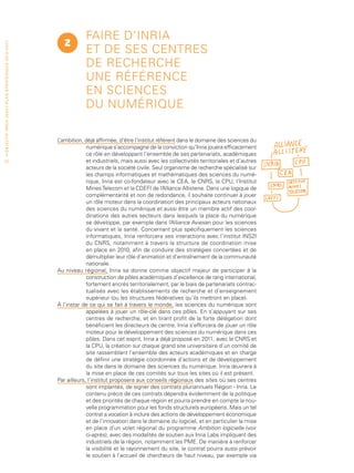 Faire d’Inria
                                                                                    2
• O b j e c t i f I n r i a 2 0 2 0 • P l a n st r at é g i qu e 2 013 – 2 017




                                                                                             et de ses centres
                                                                                             de recherche
                                                                                             une référence
                                                                                             en sciences
                                                                                             du numérique

                                                                                 L’ambition, déjà affirmée, d’être l’institut référent dans le domaine des sciences du
                                                                                              numérique s’accompagne de la conviction qu’Inria jouera efficacement
                                                                                              ce rôle en développant l’ensemble de ses partenariats, académiques
 52                                                                                           et industriels, mais aussi avec les collectivités territoriales et d’autres
                                                                                              acteurs de la société civile. Seul organisme de recherche spécialisé sur
                                                                                              les champs informatiques et mathématiques des sciences du numé-
                                                                                              rique, Inria est co-fondateur avec le CEA, le CNRS, la CPU, l’Institut
                                                                                              Mines Telecom et la CDEFI de l’Alliance Allistene. Dans une logique de
                                                                                              complémentarité et non de redondance, il souhaite continuer à jouer
                                                                                              un rôle moteur dans la coordination des principaux acteurs nationaux
                                                                                              des sciences du numérique et aussi être un membre actif des coor-
                                                                                              dinations des autres secteurs dans lesquels la place du numérique
                                                                                              se développe, par exemple dans l’Alliance Aviesan pour les sciences
                                                                                              du vivant et la santé. Concernant plus spécifiquement les sciences
                                                                                              informatiques, Inria renforcera ses interactions avec l’institut INS2I
                                                                                              du CNRS, notamment à travers la structure de coordination mise
                                                                                              en place en 2010, afin de conduire des stratégies concertées et de
                                                                                              démultiplier leur rôle d’animation et d’entraînement de la communauté
                                                                                              nationale.
                                                                                 Au niveau régional, Inria se donne comme objectif majeur de participer à la
                                                                                              construction de pôles académiques d’excellence de rang international,
                                                                                              fortement ancrés territorialement, par le biais de partenariats contrac-
                                                                                              tualisés avec les établissements de recherche et d’enseignement
                                                                                              supérieur (ou les structures fédératives qu’ils mettront en place).
                                                                                 À l’instar de ce qui se fait à travers le monde, les sciences du numérique sont
                                                                                              appelées à jouer un rôle-clé dans ces pôles. En s’appuyant sur ses
                                                                                              centres de recherche, et en tirant profit de la forte délégation dont
                                                                                              bénéficient les directeurs de centre, Inria s’efforcera de jouer un rôle
                                                                                              moteur pour le développement des sciences du numérique dans ces
                                                                                              pôles. Dans cet esprit, Inria a déjà proposé en 2011, avec le CNRS et
                                                                                              la CPU, la création sur chaque grand site universitaire d’un comité de
                                                                                              site rassemblant l’ensemble des acteurs académiques et en charge
                                                                                              de définir une stratégie coordonnée d’actions et de développement
                                                                                              du site dans le domaine des sciences du numérique. Inria œuvrera à
                                                                                              la mise en place de ces comités sur tous les sites où il est présent.
                                                                                 Par ailleurs, l’institut proposera aux conseils régionaux des sites où ses centres
                                                                                              sont implantés, de signer des contrats pluriannuels Région - Inria. Le
                                                                                              contenu précis de ces contrats dépendra évidemment de la politique
                                                                                              et des priorités de chaque région et pourra prendre en compte la nou-
                                                                                              velle programmation pour les fonds structurels européens. Mais un tel
                                                                                              contrat a vocation à inclure des actions de développement économique
                                                                                              et de l’innovation dans le domaine du logiciel, et en particulier la mise
                                                                                              en place d’un volet régional du programme Ambition logicielle (voir
                                                                                              ci-après), avec des modalités de soutien aux Inria Labs impliquant des
                                                                                              industriels de la région, notamment les PME. De manière à renforcer
                                                                                              la visibilité et le rayonnement du site, le contrat pourra aussi prévoir
                                                                                              le soutien à l’accueil de chercheurs de haut niveau, par exemple via
 