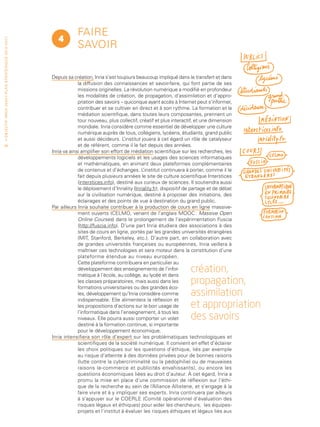 Faire
                                                                                    4
• O b j e c t i f I n r i a 2 0 2 0 • P l a n st r at é g i qu e 2 013 – 2 017




                                                                                             savoir

                                                                                 Depuis sa création, Inria s’est toujours beaucoup impliqué dans le transfert et dans
                                                                                              la diffusion des connaissances et savoir-faire, qui font partie de ses
                                                                                              missions originelles. La révolution numérique a modifié en profondeur
                                                                                              les modalités de création, de propagation, d’assimilation et d’appro-
                                                                                              priation des savoirs – quiconque ayant accès à Internet peut s’informer,
                                                                                              contribuer et se cultiver en direct et à son rythme. La formation et la
                                                                                              médiation scientifique, dans toutes leurs composantes, prennent un
                                                                                              tour nouveau, plus collectif, créatif et plus interactif, et une dimension
                                                                                              mondiale. Inria considère comme essentiel de développer une culture
                                                                                              numérique auprès de tous, collégiens, lycéens, étudiants, grand public
                                                                                              et aussi décideurs. L  ’institut jouera à cet égard un rôle de catalyseur
 56                                                                                           et de référent, comme il le fait depuis des années.
                                                                                 Inria va ainsi amplifier son effort de médiation scientifique sur les recherches, les
                                                                                              développements logiciels et les usages des sciences informatiques
                                                                                              et mathématiques, en animant deux plateformes complémentaires
                                                                                              de contenus et d’échanges. L      ’institut continuera à porter, comme il le
                                                                                              fait depuis plusieurs années le site de culture scientifique Interstices
                                                                                              (interstices.info), destiné aux curieux de sciences. Il soutiendra aussi
                                                                                              le déploiement d’Inriality (Inriality.fr), dispositif de partage et de débat
                                                                                              sur la civilisation numérique, destiné à proposer des initiations, des
                                                                                              éclairages et des points de vue à destination du grand public.
                                                                                 Par ailleurs Inria souhaite contribuer à la production de cours en ligne massive-
                                                                                              ment ouverts (CELMO, venant de l’anglais MOOC : Massive Open
                                                                                              Online Courses) dans le prolongement de l’expérimentation Fuscia
                                                                                              (http://fuscia.info). D’une part Inria étudiera des associations à des
                                                                                              sites de cours en ligne, portés par les grandes universités étrangères
                                                                                              (MIT, Stanford, Berkeley, etc.). D’autre part, en collaboration avec
                                                                                              de grandes universités françaises ou européennes, Inria veillera à
                                                                                              maîtriser ces technologies et sera moteur dans la constitution d’une
                                                                                              plateforme étendue au niveau européen.
                                                                                              Cette plateforme contribuera en particulier au
                                                                                              développement des enseignements de l’infor-
                                                                                              matique à l’école, au collège, au lycée et dans
                                                                                                                                                     création,
                                                                                              les classes préparatoires, mais aussi dans les
                                                                                              formations universitaires ou des grandes éco-
                                                                                                                                                     propagation,
                                                                                              les, développement qu’Inria considère comme            assimilation
                                                                                              indispensable. Elle alimentera la réflexion et
                                                                                              les propositions d’actions sur le bon usage de         et appropriation
                                                                                              l’informatique dans l’enseignement, à tous les
                                                                                              niveaux. Elle pourra aussi comporter un volet          des savoirs
                                                                                              destiné à la formation continue, si importante
                                                                                              pour le développement économique.
                                                                                 Inria intensifiera son rôle d’expert sur les problématiques technologiques et
                                                                                              scientifiques de la société numérique. Il convient en effet d’éclairer
                                                                                              les choix politiques sur les questions d’éthique, liés par exemple
                                                                                              au risque d’atteinte à des données privées pour de bonnes raisons
                                                                                              (lutte contre la cybercriminalité ou la pédophilie) ou de mauvaises
                                                                                              raisons (e-commerce et publicités envahissants), ou encore les
                                                                                              questions économiques liées au droit d’auteur. À cet égard, Inria a
                                                                                              promu la mise en place d’une commission de réflexion sur l’éthi-
                                                                                              que de la recherche au sein de l’Alliance Allistene, et s’engage à la
                                                                                              faire vivre et à y impliquer ses experts. Inria continuera par ailleurs
                                                                                              à s’appuyer sur le COERLE (Comité opérationnel d’évaluation des
                                                                                              risques légaux et éthiques) pour aider les chercheurs, les équipes-
                                                                                              projets et l’institut à évaluer les risques éthiques et légaux liés aux
 