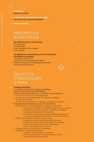 1 	Introduction
                                                                                         Objectif Inria 2020
• O b j e c t i f I n r i a 2 0 2 0 • P l a n st r at é g i qu e 2 013 – 2 017




                                                                                 	    2 	 vision d’un grand témoin de notre temps
                                                                                          La
                                                                                         Vers de nouvelles sciences humaines ?

                                                                                 	    6 	 Mission et identité




                                                                                 		 PROSPECTIVE
                                                                                 		 SCIENTIFIQUE
                                                                                 	   11 	 Des défis des sciences du numérique
                                                                                         • Les systèmes
                                                                                         • Les données
                   4                                                                     • Les interactions et les usages
                                                                                         • Les modèles

                                                                                 	   18 	Les défis posés au numérique par les autres domaines
                                                                                         scientifiques ou sociétaux
                                                                                         • La santé et le bien-­ tre
                                                                                                               ê
                                                                                         •L ’énergie et les ressources naturelles
                                                                                         •L ’environnement et le développement durable
                                                                                         • La société et l’éducation




                                                                                 		OBJECTIFS
                                                                                 		 STRATÉGIQUES
                                                                                 		D’INRIA
                                                                                 	   27 	 Stratégie scientifique
                                                                                         • Le positionnement de la stratégie scientifique
                                                                                         • Les principes d’implication scientifique
                                                                                         • Des sciences utiles à l’humain, à la société et la connaissance
                                                                                         —L  ’humain en tant que tel : santé et bien-­ tre
                                                                                                                                      ê
                                                                                         —  ’humain et ses environnements : de l’individu à la société,
                                                                                            L
                                                                                            de l’habitat à la planète
                                                                                         —L  ’humain et la connaissance : émergence, médiation et éducation
                                                                                         • Les recherches prioritaires au cœur de nos sciences
                                                                                         — Calculer le futur : modèles, logiciels et systèmes numériques
                                                                                                      Le défi de la modélisation multi-­ chelle intégrant les incertitudes
                                                                                                                                         é
                                                                                                       e défi des très grands systèmes numériques, embarqués
                                                                                                       L
                                                                                                       ou enfouis et des systèmes de systèmes
                                                                                                       e défi de la programmation des très grands logiciels prenant
                                                                                                       L
                                                                                                       en compte les impératifs de fiabilité, de sûreté et de sécurité
                                                                                         — Maîtriser la complexité : données, réseaux et flux
                                                                                                       e défi de la transformation du déluge de données
                                                                                                       L
                                                                                                       en bibliothèques de connaissances dignes de confiance
                                                                                                      Le défi d’une cyber-­ ommunication généralisée,
                                                                                                                            c
                                                                                                       sûre et respectueuse de la vie privée
                                                                                         — Interagir avec les mondes réels et numériques :
                                                                                            interactions, usages et apprentissage
                                                                                                      Le défi de l’apprentissage non supervisé
                                                                                                       e défi d’une interaction transparente entre l’homme
                                                                                                       L
                                                                                                       et son environnement numérique
 
