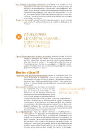 Pour accroître les échanges internationaux d’étudiants et de chercheurs, Inria
                                                                                            s’impliquera, aux côtés des universités, dans le développement de
                                                                                            formations en masters et PhD internationaux. Les programmes doc-
                                                                                            toraux et post doctoraux d’Inria resteront largement ouverts à l’accueil
• O b j e c t i f I n r i a 2 0 2 0 • P l a n st r at é g i qu e 2 013 – 2 017




                                                                                            d’étrangers et encourageront par ailleurs des séjours longs à l’étran-
                                                                                            ger. Un dispositif global sera mis en place au niveau de l’institut pour
                                                                                            renforcer l’accueil de chercheurs invités en amplifiant leur nombre et
                                                                                            en encadrant ces séjours.
                                                                                 Chaque fois que possible, des partenaires français et européens seront associés
                                                                                            pour amplifier la politique d’alliances, de visibilité et d’attractivité de
                                                                                            l’institut.




                                                                                             Développer
                                                                                    6
                                                                                             le capital humain :
                                                                                             compétences
                                                                                             et potentiels
 58




                                                                                 Dans une organisation de la recherche en mutation, Inria doit anticiper et accom-
                                                                                           pagner les évolutions des métiers et des personnes pour s’adapter
                                                                                           aux défis à venir. Cela vaut pour les métiers scientifiques mais aussi
                                                                                           pour les métiers de soutien et de support à la recherche avec, en
                                                                                           fonction des personnels, des réponses adaptées : intégration, accom-
                                                                                           pagnement des carrières, des mobilités et des projets professionnels,
                                                                                           préparation des parcours à venir.


                                                                                 Rester attractif
                                                                                 L’attractivité pour les meilleurs scientifiques, venant de tous les horizons, doit
                                                                                               rester au cœur de la politique de l’institut. Dans une compétition
                                                                                               internationale très vive, accroître la capacité à accueillir et/ou recruter
                                                                                               des chercheurs, des ingénieurs et des étudiants particulièrement
                                                                                               brillants et désireux de participer à des projets originaux est un atout
                                                                                               fondamental.
                                                                                 Deux voies de recrutement des chercheurs seront condui-
                                                                                               tes en parallèle : celle du concours statutaire
                                                                                               pour les chercheurs permanents, et celle
                                                                                                                                                     capacité à accueillir
                                                                                               de l’accueil sur des Research Positions non
                                                                                               pérennes selon des modalités variées : séjour
                                                                                                                                                     et /ou recruter
                                                                                               post doctoral, délégations d’enseignants-cher-
                                                                                               cheurs, chercheurs confirmés, « chaires communes Inria-Université »,
                                                                                               accueil en détachement de fonctionnaires de corps d’enseignants-
                                                                                               chercheurs ou de grands corps techniques de l’État, voire de cher-
                                                                                               cheurs titulaires d’autres établissement et/ou d’autres disciplines.
                                                                                               Cette diversification des voies de recrutement, facteur d’ouverture
                                                                                               considérable pour l’institut, lui permet aussi de s’adapter à la diversité
                                                                                               des parcours professionnels des chercheurs.
                                                                                 Sur un registre différent – et pour des activités n’ayant pas un caractère pérenne –,
                                                                                               l’institut poursuivra la politique de recrutement d’ingénieurs contrac-
                                                                                               tuels qu’il a mise en œuvre depuis de nombreuses années et qui s’est
                                                                                               révélée très positive en termes de débouchés pour les ingénieurs qui
                                                                                               en ont bénéficié. Ceux-ci effectuent des missions d’appui temporaire
                                                                                               à la réalisation d’une opération de recherche, de développement ou
                                                                                               de transfert ; un programme particulier concerne des jeunes diplômés
                                                                                               accueillis avec un objectif de complément de formation par la recher-
                                                                                               che, pour un ou deux ans, dans le cadre d’une action de développe-
 