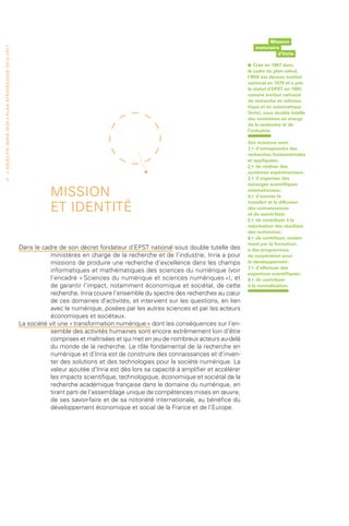 Mission
                                                                                                                                                                            statutaire
• O b j e c t i f I n r i a 2 0 2 0 • P l a n st r at é g i qu e 2 013 – 2 017




                                                                                                                                                                                     d’Inria

                                                                                                                                                                        •   Créé en 1967 dans
                                                                                                                                                                        le cadre du plan calcul,
                                                                                                                                                                        l’IRIA est devenu institut
                                                                                                                                                                        national en 1979 et a pris
                                                                                                                                                                        le statut d’EPST en 1985,
                                                                                                                                                                        comme Institut national
                                                                                                                                                                        de recherche en informa-
                                                                                                                                                                        tique et en automatique
                                                                                                                                                                        (Inria), sous double tutelle
                                                                                                                                                                        des ministères en charge
                                                                                                                                                                        de la recherche et de
                                                                                                                                                                        l’industrie.

                                                                                                                                                                        Ses missions sont :
                                                                                                                                                                        1 •  d’entreprendre des
                                                                                                                                                                        recherches fondamentales
                                                                                                                                                                        et appliquées ;
                                                                                                                                                                        2 •  de réaliser des
                                                                                                                                                                        systèmes expérimentaux ;
                   6                                                                                                                                                    3 •  d’organiser des
                                                                                                                                                                        échanges scientifiques

                                                                                             MISSION                                                                    internationaux ;
                                                                                                                                                                        4 •  d’assurer le

                                                                                             ET IDENTITÉ
                                                                                                                                                                        transfert et la diffusion
                                                                                                                                                                        des connaissances
                                                                                                                                                                        et du savoir-faire ;
                                                                                                                                                                        5 •  de contribuer à la
                                                                                                                                                                        valorisation des résultats
                                                                                                                                                                        des recherches ;
                                                                                                                                                                        6 •  de contribuer, notam-
                                                                                                                                                                        ment par la formation,
                                                                                 Dans le cadre de son décret fondateur d’EPST national sous double tutelle des          à des programmes
                                                                                             ministères en charge de la recherche et de l’industrie, Inria a pour       de coopération pour
                                                                                             missions de produire une recherche d’excellence dans les champs            le développement ;
                                                                                                                                                                        7 •  d’effectuer des
                                                                                             informatiques et mathématiques des sciences du numérique (voir             expertises scientifiques ;
                                                                                             l’encadré « Sciences du numérique et sciences numériques »), et            8 •  de contribuer
                                                                                             de garantir l’impact, notamment économique et sociétal, de cette           à la normalisation.
                                                                                             recherche. Inria couvre l’ensemble du spectre des recherches au cœur
                                                                                             de ces domaines d’activités, et intervient sur les questions, en lien
                                                                                             avec le numérique, posées par les autres sciences et par les acteurs
                                                                                             économiques et sociétaux.
                                                                                 La société vit une « transformation numérique » dont les conséquences sur l’en-
                                                                                             semble des activités humaines sont encore extrêmement loin d’être
                                                                                             comprises et maîtrisées et qui met en jeu de nombreux acteurs au-delà
                                                                                             du monde de la recherche. Le rôle fondamental de la recherche en
                                                                                             numérique et d’Inria est de construire des connaissances et d’inven-
                                                                                             ter des solutions et des technologies pour la société numérique. La
                                                                                             valeur ajoutée d’Inria est dès lors sa capacité à amplifier et accélérer
                                                                                             les impacts scientifique, technologique, économique et sociétal de la
                                                                                             recherche académique française dans le domaine du numérique, en
                                                                                             tirant parti de l’assemblage unique de compétences mises en œuvre,
                                                                                             de ses savoir-faire et de sa notoriété internationale, au bénéfice du
                                                                                             développement économique et social de la France et de l’Europe.
 