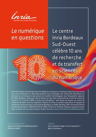 Le centre
Inria Bordeaux
Sud-Ouest
célèbre 10 ans
de recherche
et de transfert
en sciences
du numérique
Inria est l’institut national de recherche dédié aux sciences du numérique. Depuis plus de quinze
ans, nous investissons en Nouvelle-Aquitaine pour développer des recherches d’excellence en
sciences du numérique et des actions de transfert technologique vers l’écosystème régional.
En 2002, Bordeaux était avec Lille et Saclay l’un des sites constitutifs de l’unité de recherche
“Futurs”. Le 1er
janvier 2008, le centre Inria Bordeaux - Sud-Ouest est devenu un centre de
recherche de plein exercice implanté à Talence et à Pau. Il compte aujourd’hui 21 équipes de
recherche communes avec l’université de Bordeaux, le CNRS, Bordeaux INP, l’Université de Pau
et des Pays de l’Adour, l’ENSTA ParisTech, l’INRA, l’Inserm et l’Institut d’Optique Graduate School.
Pour en savoir plus sur leurs travaux, rendez-vous sur www.inria.fr/10ansInriaBSO/exposition
Le numérique
en questions
POUR EN SAVOIR PLUS
www.inria.fr/10ansInriaBSO/exposition
#10ansInriaBSO
CONTACT
Vous souhaitez réagir à notre exposition?
@Inria_Bordeaux
 