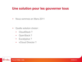 Une solution pour les gouverner tous
19/06/2013Florent Paillot - Inria
• Nous sommes en Mars 2011
• Quelle solution choisir :
• CloudStack ?
• OpenStack ?
• Eucalyptus ?
• vCloud Director ?
 