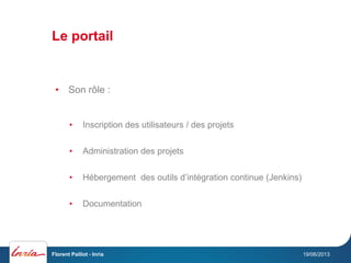 Le portail
19/06/2013Florent Paillot - Inria
• Son rôle :
• Inscription des utilisateurs / des projets
• Administration des projets
• Hébergement des outils d’intégration continue (Jenkins)
• Documentation
 