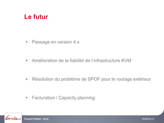 Le futur
19/06/2013Florent Paillot - Inria
• Passage en version 4.x
• Amélioration de la fiabilité de l’infrastructure KVM
• Résolution du problème de SPOF pour le routage extérieur
• Facturation / Capacity planning
 