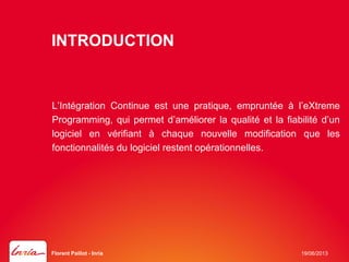 INTRODUCTION
L’Intégration Continue est une pratique, empruntée à l’eXtreme
Programming, qui permet d’améliorer la qualité et la fiabilité d’un
logiciel en vérifiant à chaque nouvelle modification que les
fonctionnalités du logiciel restent opérationnelles.
19/06/2013Florent Paillot - Inria
 