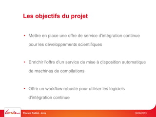 Les objectifs du projet
19/06/2013Florent Paillot - Inria
• Mettre en place une offre de service d'intégration continue
pour les développements scientifiques
• Enrichir l'offre d'un service de mise à disposition automatique
de machines de compilations
• Offrir un workflow robuste pour utiliser les logiciels
d'intégration continue
 