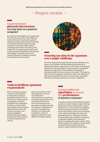 — Project review —
Unprecedented
photonic interactions : 

one step closer to a quantum
computer?
Scientists from the QUANTIC joint project team
(Inria, ENS-PSL, Mines Paris-PSL, CNRS) have
made another giant step towards quantum
computing. Using innovative superconducting
circuits, they were able to observe strong
interactions involving multiple photons,
exceeding system losses. This opens up new
horizons for microwave quantum optics, and
could accelerate the development of quantum
technologies. This significant work was
recently published in prestigious scientific
journal Nature Communications.
Securing our data in the quantum
era: a major challenge
The Canari project team based at the University of Bordeaux Inria
Centre, a joint initiative with the CNRS and the University of
Bordeaux, specialises in algorithmic number theory, with potential
applications in the development of post-quantum cryptographic
protocols and algorithms. These methods are designed to
withstand attacks from future quantum computers. The stakes are
high: existing cryptographic mechanisms need to be updated, but
post-quantum performance levels must be at least comparable
with those achieved by existing, “pre-quantum” algorithms.
Using traditional
algorithms to assess
the performance 

of quantum computers
In quantum computing, describing the state of
a quantum system is always a major challenge
because the number of parameters in play is
exponential. In a bid to tackle this complexity,
Omar Fawzi (Research Director of the QInfo
project team based in both Lyon and Grenoble,
a joint initiative with ENS Lyon, Université
Claude Bernard Lyon 1 UCBL and Université
Grenoble Alpes), has succeeded in developing
an algorithm capable of calculating the
physical properties of quantum systems. What
makes it special? This algorithm can be used to
calculate the physical properties of any
quantum system, yielding certified results.
Tools to facilitate quantum
cryptanalysis
Within a few years, quantum
computers will bring about
an exponential increase in
computation power. This will
have serious consequences for
cryptography: we need to
strengthen the cryptographic
protocols currently used to
secure digital communications.
Mathematicians all over the
world are working on new
protocols capable of
withstanding future attacks,
building upon other solutions
currently considered to be
“secure”.
But how can we be sure that
these algorithms are truly
invincible? André
Schrottenloher, a researcher on
the Capsule project team at the
University of Rennes Inria
Centre, has launched a four-
year project to design new tools
for automatic cryptanalysis of
symmetric-key algorithms.
His goal is to automatically
quantify the number of
operations required to crack
different encryption systems.
11 / ANNUAL REPORT 2025
2025, the year of quantum:Inria at the heart of a scientific revolution
 