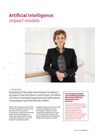 Artificial Intelligence:
impact models
— Interview
Regulating AI through technological excellence:
an expert view from Marie-Laure Denis, President
of France's National Commission for Information
Technologies and Civil Liberties (CNIL).
Within just a few years, almost half of
the French population are now using
generative AI tools. By way of
a comparison, it took around a decade
before social networks saw such
a high rate of uptake. Which is why,
in the wake of the public launch of
ChatGPT in late 2022, the CNIL
adopted a new AI action plan in order
to steer the deployment of this
technology. In 2023, we created
a dedicated AI department in order
to ensure alignment between the
General Data Protection Regulations
(GDPR) and emerging AI systems.
Protecting personal data
and evaluating algorithms:
CNIL and Inria take their
partnership to the
next level.
On 1st October 2025, CNIL and Inria
signed a new partnership agreement
focusing on joint research into data
protection, privacy and the
evaluation of algorithms and
artificial intelligence systems.
For both institutions, this represents
a consolidation of over a decade of
cooperation, at a key moment for
digital regulation in Europe.
ANNUAL REPORT 2025 / 12
 