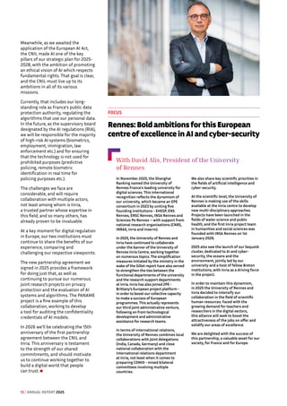 Meanwhile, as we awaited the
application of the European AI Act,
the CNIL made AI one of the key
pillars of our strategic plan for 2025-
2028, with the ambition of promoting
an ethical vision of AI which respects
fundamental rights. That goal is clear,
and the CNIL must live up to its
ambitions in all of its various
missions.
Currently, that includes our long-
standing role as France's public data
protection authority, regulating the
algorithms that use our personal data.
In the future, as the supervisory board
designated by the AI regulations (RIA),
we will be responsible for the majority
of high-risk AI systems (biometrics,
employment, immigration, law
enforcement etc.) and for ensuring
that the technology is not used for
prohibited purposes (predictive
policing, remote biometric
identification in real time for
policing purposes etc.).
The challenges we face are
considerable, and will require
collaboration with multiple actors,
not least among whom is Inria,
a trusted partner whose expertise in
this field, and so many others, has
already proven to be invaluable.
At a key moment for digital regulation
in Europe, our two institutions must
continue to share the benefits of our
experience, comparing and
challenging our respective viewpoints.
The new partnership agreement we
signed in 2025 provides a framework
for doing just that, as well as
continuing to pursue our numerous
joint research projects on privacy
protection and the evaluation of AI
systems and algorithms. The PANAME
project is a fine example of this
collaboration, working to develop
a tool for auditing the confidentiality
credentials of AI models.
In 2026 we’ll be celebrating the 15th
anniversary of the first partnership
agreement between the CNIL and
Inria. This anniversary is testament
to the strength of our shared
commitments, and should motivate
us to continue working together to
build a digital world that people
can trust.
With David Alis, President of the University
of Rennes
In November 2025, the Shanghai
Ranking named the University of
Rennes France's leading university for
digital sciences. This international
recognition reflects the dynamism of
our university, which became an EPE
consortium in 2023 by uniting five
founding institutions - EHESP, ENS
Rennes, ENSC Rennes, INSA Rennes and
Sciences Po Rennes – with support from
national research organisations (CNRS,
INRAE, Inria and Inserm).
In 2025, the University of Rennes and
Inria have continued to collaborate
under the banner of the University of
Rennes Inria Centre, working together
on numerous topics. The simplification
measures initiated by the ministry in the
wake of the Gillet report have also served
to strengthen the ties between the
functional departments of the university
and the research support departments
at Inria. Inria has also joined 2PE -
Brittany’s European project platform -
in order to boost our collective capacity
to make a success of European
programmes. This actually represents
our third joint administrative venture,
following on from technological
development and administrative
assistance for research teams.
In terms of international relations,
the University of Rennes combines local
collaborations with joint delegations
(India, Canada, Germany) and close
national collaboration with the
international relations department
at Inria, not least when it comes to
preparing COMIX - mixed bilateral
committees involving multiple
countries.
We also share key scientific priorities in
the fields of artificial intelligence and
cyber-security.
At the scientific level, the University of
Rennes is making use of the skills
available at the Inria centre to develop
new multi-disciplinary approaches.
Projects have been launched in the
fields of water science and public
health, and the first Inria project team
in humanities and social sciences was
founded with INSA Rennes on 1st
January 2026.
2025 also saw the launch of our SequoIA
cluster, dedicated to AI and cyber-
security, the oceans and the
environment, jointly led by our
university and a host of fellow Breton
institutions, with Inria as a driving force
in the project.
In order to maintain this dynamism,
in 2025 the University of Rennes and
Inria decided to intensify our
collaboration in the field of scientific
human resources. Faced with the
growing demand for teachers and
researchers in the digital sectors,
this alliance will seek to boost the
attractiveness of the jobs on offer and
solidify our areas of excellence.
We are delighted with the success of
this partnership, a valuable asset for our
society, for France and for Europe.
FOCUS
Rennes: Bold ambitions for this European
centre of excellence in AI and cyber-security
13 / ANNUAL REPORT 2025
 
