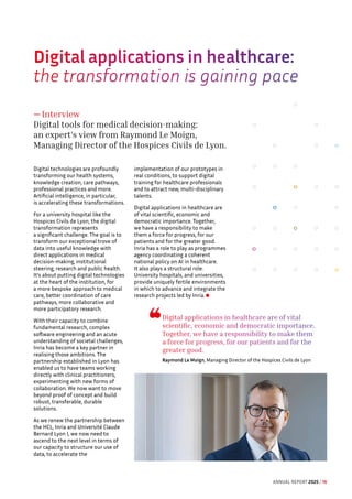Digital applications in healthcare are of vital
scientific, economic and democratic importance.
Together, we have a responsibility to make them
a force for progress, for our patients and for the
greater good.
Raymond Le Moign, Managing Director of the Hospices Civils de Lyon
Digital applications in healthcare: 
the transformation is gaining pace
— Interview
Digital tools for medical decision-making:
an expert's view from Raymond Le Moign,
Managing Director of the Hospices Civils de Lyon.
Digital technologies are profoundly
transforming our health systems,
knowledge creation, care pathways,
professional practices and more.
Artificial intelligence, in particular,
is accelerating these transformations.
For a university hospital like the
Hospices Civils de Lyon, the digital
transformation represents
a significant challenge. The goal is to
transform our exceptional trove of
data into useful knowledge with
direct applications in medical
decision-making, institutional
steering, research and public health.
It's about putting digital technologies
at the heart of the institution, for
a more bespoke approach to medical
care, better coordination of care
pathways, more collaborative and
more participatory research.
With their capacity to combine
fundamental research, complex
software engineering and an acute
understanding of societal challenges,
Inria has become a key partner in
realising those ambitions. The
partnership established in Lyon has
enabled us to have teams working
directly with clinical practitioners,
experimenting with new forms of
collaboration. We now want to move
beyond proof of concept and build
robust, transferable, durable
solutions.
As we renew the partnership between
the HCL, Inria and Université Claude
Bernard Lyon I, we now need to
ascend to the next level in terms of
our capacity to structure our use of
data, to accelerate the
implementation of our prototypes in
real conditions, to support digital
training for healthcare professionals
and to attract new, multi-disciplinary
talents.
Digital applications in healthcare are
of vital scientific, economic and
democratic importance. Together,
we have a responsibility to make
them a force for progress, for our
patients and for the greater good.
Inria has a role to play as programmes
agency coordinating a coherent
national policy on AI in healthcare.
It also plays a structural role.
University hospitals, and universities,
provide uniquely fertile environments
in which to advance and integrate the
research projects led by Inria.
ANNUAL REPORT 2025 / 16
 
