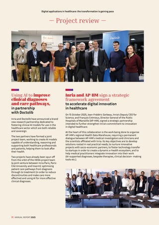 — Project review —
Digital applications in healthcare: the transformation is gaining pace
Using AI to improve
clinical diagnoses
and care pathways,
in partnership 
with Doctolib
Inria and Doctolib have announced a brand
new research partnership dedicated to
fostering clinical AI models for use in the
healthcare sector which are both reliable
and sovereign.
The two partners have formed a joint
project team, working to create AI models
capable of understanding, reasoning and
supporting both healthcare professionals
and patients, helping them to look after
their health.
Two projects have already been spun off
from the orbit of the HEKA project team
(a joint venture between Inria Paris, Paris-
Cité University and Inserm): optimising
patient care pathways from diagnosis
through to treatment (in order to reduce
discontinuities and make care more
effective) and using AI for more effective
clinical diagnoses.
Inria and AP-HM sign a strategic
framework agreement
to accelerate digital innovation 
in healthcare
On 15 October 2025, Jean-Frédéric Gerbeau, Inria's Deputy CEO for
Science, and François Crémieux, Director General of the Public
Hospitals of Marseille (AP-HM), signed a strategic partnership
intended to further strengthen Inria's commitment to innovation
in digital healthcare.
At the heart of this collaboration is the work being done to organise
AP-HM’s regional Health Data Warehouse, requiring a permanent
dialogue between AP-HM's medical investigators and clinicians and
the scientists affiliated with Inria. Its key objectives are to develop
solutions rooted in real practical needs, to nurture innovative
projects with socio-economic partners, to foster technology transfer
to startups in order to create a dynamic e-health ecosystem, and to
help medical practitioners integrate innovation into their work
(AI-supported diagnoses, bespoke therapies, clinical decision- making
tools etc.).
17 / ANNUAL REPORT 2025
 