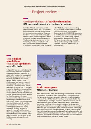 — Project review —
Digital applications in healthcare: the transformation is gaining pace
Getting to the heart of cardiac simulation: 

HPC casts new light on the mysteries of arrhythmia
Behind each heartbeat lies an electrical
phenomenon as precise as it is vital: cardiac
electrophysiology. This mechanism ensures
the synchronised contraction of the almost
four billion muscle cells which make up the
heart. But if the mechanism gets out of sync,
arrhythmia can have serious consequences.
The Carmen project team, formed by the
University of Bordeaux Inria Centre and
the Liryc University Hospital Institute,
is combining cutting edge cardiac simulation
with HPC (high performance computing)
in a bid to better understand this condition.
Their work forms part of the broader
European project MICROCARD-2. Coordinated
by Mark Potse, a researcher at the University
of Bordeaux, this project brings together
scientists from ten partner institutions
(in France, Germany, Italy and Norway),
with a view to creating a software solution
capable of simulating the behaviour of
individual cells.
Brain aneurysms: 

AI for better diagnoses
While the widespread use of MRI technology allows for early detection
of aneurysms, interpreting these scans remains a complex business.
The Tangram project team (University of Lorraine Inria Centre), a joint
venture with the CNRS and the University of Lorraine attached to the
Loria laboratory, is working to develop an automatic detection tool for
brain aneurysms based on image analysis and realistic physical and
geometrical modelling. Detecting brain aneurysms remains a major
challenge: these lesions (measuring between 5 and 8mm on average) are
difficult to spot and can appear in any number of locations. Identifying
aneurysms requires high quality images and an expert eye to interpret
them. Scientists have now developed an artificial intelligence tool to help
practitioners automatically detect aneurysms and allow for more reliable
diagnoses. Next step: to improve the performance of this tool and better
understand risk factors in order to prevent strokes.
Using digital
simulations
to manage epidemics 

more effectively
Is it possible to create detailed, accurate
simulations of the spread of epidemic
diseases, and evaluate the impact of
public policy decisions on propagation?
The ICI project, a collaboration between
the ASCII project team (Inria Saclay
Centre), the IGN and the CRESS
(Epidemiology and Statistics Research
Centre) seeks to answer that question,
developing a decision-support tool for
healthcare authorities. The ICI simulator
is based on digital twins of geographical
territories, with synthetic populations
created to be statistically consistent with
the real populations they mimic, allowing
for digital simulations of random
processes such as individual movements
(depending on their timetables, social
interactions, and the contamination risk
when individuals meet). ICI provides
precise statistical information, broken
down by geographical zone and by
population category, pertinent to
epidemic tracking. This information
allows for quantitative comparisons of
the expected impacts of different public
health strategies, such as full or partial
lockdown, vaccinations and remote
working.
19 / ANNUAL REPORT 2025
 