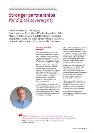 Stronger partnerships 
for digital sovereignty
— Innovation and sovereignty:
An expert view from Michel Paulin, President of the
“Trusted Software and Digital Solutions” strategic
committee under the aegis of the National Industrial
Council, and member of Inria's board of directors.
Innovation, innovation,
innovation!
Innovation is the driving force of
technology. Our capacity to innovate
again and again remains one of the
key catalysts to creating a powerful
digital sector in France, the only way
to guarantee our digital sovereignty.
If France really wants to stay in the
technological arms race, then we
need to create an environment
conducive to innovation. The subjects
set to shape our future (artificial
intelligence and its widespread use in
all sectors, robotics, quantum
technologies etc.) will usher in
disruptive transformations and
decisive innovations.
In order to stay in the race, France
must develop the tools, methods and
partnerships needed to stimulate and
boost innovation in the French tech
sector, while also galvanising the use
of these innovations in business and
in society more broadly.
Setting out concrete plans of action
to stimulate innovation must be
a strategic priority. We need to start
by promoting excellence in scientific
education, from middle school all the
way through to higher education,
while also using targeted subsidies
to support potentially disruptive
innovations and infrastructure.
We also need to provide financial
backing for the sort of high-level
academic research which Inria
does so well, while forming closer
partnerships between public research
and industry in order to ensure
continuity between academic
research and the ecosystem.
In that respect, the involvement of
industrial partners in Inria’s Apollo
Programme is an example to be
followed, as are the partnerships
Inria has formed with businesses.
Inria's exemplary approach to
collective action must be continued
and amplified.
Innovation, industrial partnerships and technological entrepreneurship
If France really wants to stay in the technological arms race,
then we need to create an environment conducive to innovation.
Michel Paulin, President of the “Trusted Software and Digital Solutions”
strategic committee
ANNUAL REPORT 2025 / 20
 