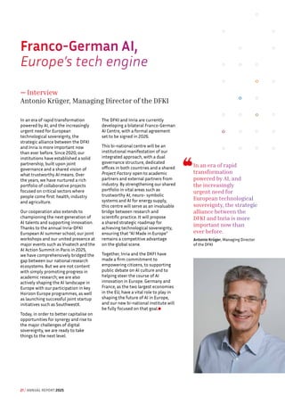 Franco-German AI, 
Europe’s tech engine
— Interview
Antonio Krüger, Managing Director of the DFKI
In an era of rapid transformation
powered by AI, and the increasingly
urgent need for European
technological sovereignty, the
strategic alliance between the DFKI
and Inria is more important now
than ever before. Since 2020, our
institutions have established a solid
partnership, built upon joint
governance and a shared vision of
what trustworthy AI means. Over
the years, we have nurtured a rich
portfolio of collaborative projects
focused on critical sectors where
people come first: health, industry
and agriculture.
Our cooperation also extends to
championing the next generation of
AI talents and supporting innovation.
Thanks to the annual Inria-DFKI
European AI summer school, our joint
workshops and our united presence at
major events such as Vivatech and the
AI Action Summit in Paris in 2025,
we have comprehensively bridged the
gap between our national research
ecosystems. But we are not content
with simply promoting progress in
academic research; we are also
actively shaping the AI landscape in
Europe with our participation in key
Horizon Europe programmes, as well
as launching successful joint startup
initiatives such as SouthwestX.
Today, in order to better capitalise on
opportunities for synergy and rise to
the major challenges of digital
sovereignty, we are ready to take
things to the next level.
The DFKI and Inria are currently
developing a bilateral Franco-German
AI Centre, with a formal agreement
set to be signed in 2026.
This bi-national centre will be an
institutional manifestation of our
integrated approach, with a dual
governance structure, dedicated
offices in both countries and a shared
Project Factory open to academic
partners and external partners from
industry. By strengthening our shared
portfolio in vital areas such as
trustworthy AI, neuro- symbolic
systems and AI for energy supply,
this centre will serve as an invaluable
bridge between research and
scientific practice. It will propose
a shared strategic roadmap for
achieving technological sovereignty,
ensuring that “AI Made in Europe”
remains a competitive advantage
on the global scene.
Together, Inria and the DKFI have
made a firm commitment to
empowering citizens, to supporting
public debate on AI culture and to
helping steer the course of AI
innovation in Europe. Germany and
France, as the two largest economies
in the EU, have a vital role to play in
shaping the future of AI in Europe,
and our new bi-national institute will
be fully focused on that goal.
In an era of rapid
transformation
powered by AI, and
the increasingly
urgent need for
European technological
sovereignty, the strategic
alliance between the
DFKI and Inria is more
important now than
ever before.
Antonio Krüger, Managing Director
of the DFKI
21 / ANNUAL REPORT 2025
 