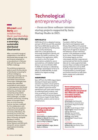 Technological
entrepreneurship
— Focus on three software-intensive
startup projects supported by Inria
Startup Studio in 2025.
HOPE VALLEY AI
HOPE VALLEY AI is a deeptech startup
and spin-off of Inria and CEA, awarded
the France 2030 label as well as the
2025 iLab and Women TechEU prizes.
It is currently developing
GEN-IV AI, a next generation AI
technology designed to identify and
analyse rare health conditions. The
company’s first application, HOPE,
is a smart e-clinic for breast
examinations suitable for use on
asmartphone, a CE-labelled medical
device in use since October 2025.
In 2026, the startup is undertaking
a strategic reorientation to focus its
efforts on HOPE METRIX, its SaaS
platform for digital oncology
research.
AUGURA SPACE
Spun off from the CNRS, Augura Space
develops AI-based space weather
solutions to protect critical systems
in orbit, in flight and on the ground.
Their platform spans the entire
operational cycle: post-event analysis
to understand past incidents, real-
time surveillance of current space
conditions, and forecasting to prepare
for the future impact of solar flares
on satellites, aviation and terrestrial
infrastructure.
ELEYA
Founded in 2025 by Thomas
Benchetrit and Hippolyte Labat
Missey, Eleya offers an AI-powered
solution for enriching consumer data.
Eleya trains AI agents to reproduce
the behaviour of each individual
present in the databases provided
by its clients. These thousands
of simulated agents are then
interviewed, and their responses are
summarised and fed into the original
data set to create augmented data
sources. Eleya is already working with
leading institutions such as IFOP,
as well as major advertising firms
including Publicis, providing data
enrichment solutions to help them
better analyse and understand
consumers.
Hivenet and
Inria are
reinforcing
their partnership 

with a new challenge:
a sovereign,
sustainable
distributed
Cloud service
After a successful inaugural
collaboration in the field of
distributed data storage, Inria
and Hivenet embarked on
a new adventure in February
2025 with the launch of the
CUPSELI challenge.
This ambitious programme
seeks to push the boundaries
of distributed computing for
artificial intelligence,
proposing a sovereign, secure,
sustainable alternative to
centralised cloud solutions.
Three major challenges have
already been identified:
sustainable AI optimisation
on heterogeneous distributed
platforms, secure distributed
computing, and large scale
computing using volatile
resources. In order to rise to
these challenges, a sizeable
scientific community, including
eleven Inria project teams
from six Inria University
Centres, has been mobilised
for this collaboration with
a host of top level academic
institutions (including the
University of Bordeaux, the
University of Lorraine, the
University of Rennes and Côte
d’Azur University, alongside
Bordeaux’s Institut
Polytechnique, Institut
Mines-Telecom and ENS Lyon),
along with various research
organisations (including
the CNRS).
Seven entrepreneurs
supported by the Inria
Startup Studio won prizes at
the i-PhD and i-Lab 2025
innovation contests,
awarded by Bpifrance
i-PhD winners:
Alfred Audio: Said Alexander
Alvarado Marin, Leonardo Jesus
Ward Valdez, Miguel Fernández
Di Stefano
SensiPh: Claude Kengoum Pedie
Augura Space: François Ginisty,
Hadrien Mariaccia
Allendia: Tara Vanhatalo,
Huguette Château Laurent
Physicae: Julien Mellet
Switch2Prod: Thibault Clavier
(non ISS)
i-Labwinner:
Hope Valley: Hakima Berdouz
Enhance Lab: Jean Ponce, Julien
Mairal (non ISS)
Fast-growing startups:
funding rounds and
acquisitions
Acquisitions
Pulse Audition by EssilorLuxottica,
Malizen by WALLIX (Euronext
ALLIX), Pollen Robotics by Hugging
Face and Pixyl by Gleamer.
Fund-raising rounds:
Probabl, AlphaBrain, Augur, Darwin,
SkyId and AiVerse.
23 / ANNUAL REPORT 2025
 