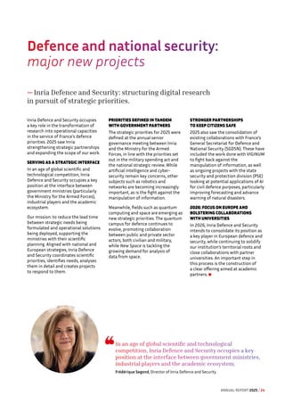 Defence and national security: 
major new projects
— Inria Defence and Security: structuring digital research
in pursuit of strategic priorities.
Inria Defence and Security occupies
a key role in the transformation of
research into operational capacities
in the service of France's defence
priorities. 2025 saw Inria
strengthening strategic partnerships
and expanding the scope of our work.
SERVING AS A STRATEGIC INTERFACE
In an age of global scientific and
technological competition, Inria
Defence and Security occupies a key
position at the interface between
government ministries (particularly
the Ministry for the Armed Forces),
industrial players and the academic
ecosystem.
Our mission: to reduce the lead time
between strategic needs being
formulated and operational solutions
being deployed, supporting the
ministries with their scientific
planning. Aligned with national and
European strategies, Inria Defence
and Security coordinates scientific
priorities, identifies needs, analyses
them in detail and creates projects
to respond to them.
PRIORITIES DEFINED IN TANDEM
WITH GOVERNMENT PARTNERS
The strategic priorities for 2025 were
defined at the annual senior
governance meeting between Inria
and the Ministry for the Armed
Forces, in line with the priorities set
out in the military spending act and
the national strategic review. While
artificial intelligence and cyber-
security remain key concerns, other
subjects such as robotics and
networks are becoming increasingly
important, as is the fight against the
manipulation of information.
Meanwhile, fields such as quantum
computing and space are emerging as
new strategic priorities. The quantum
campus for defence continues to
evolve, promoting collaboration
between public and private sector
actors, both civilian and military,
while New Space is tackling the
growing demand for analysis of
data from space.
STRONGER PARTNERSHIPS
TO KEEP CITIZENS SAFE
2025 also saw the consolidation of
existing collaborations with France's
General Secretariat for Defence and
National Security (SGDSN). These have
included the work done with VIGINUM
to fight back against the
manipulation of information, as well
as ongoing projects with the state
security and protection division (PSE)
looking at potential applications of AI
for civil defence purposes, particularly
improving forecasting and advance
warning of natural disasters.
2026: FOCUS ON EUROPE AND
BOLSTERING COLLABORATIONS
WITH UNIVERSITIES
In 2026, Inria Defence and Security
intends to consolidate its position as
a key player in European defence and
security, while continuing to solidify
our institution’s territorial roots and
close collaborations with partner
universities. An important step in
this process is the construction of
a clear offering aimed at academic
partners.
In an age of global scientific and technological
competition, Inria Defence and Security occupies a key
position at the interface between government ministries,
industrial players and the academic ecosystem.
Frédérique Segond, Director of Inria Defence and Security
ANNUAL REPORT 2025 / 24
 
