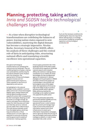 Planning, protecting, taking action:

Inria and SGDSN tackle technological
challenges together
— At a time when disruptive technological
transformations are redefining the balances of
power, leaving nation states exposed to new
vulnerabilities, mastering the digital domain
has become a strategic imperative. Nicolas
Roche, Secretary General of the SGDSN, offers
his analysis of these challenges and the central
role of Inria in anticipating risks, structuring
national efforts and translating scientific
excellence into operational capacities.
Disruptive technological
transformations are reshaping the
national security landscape. They are
modifying balances of power, creating
new vulnerabilities and blurring the
boundaries between times of peace
and crisis situations. The
appropriation of these technologies
by governmental and non-
governmental actors leaves our
nation exposed to new forms of
dependency and coercion.
As highlighted in the national
strategic review, updated in summer
2025, control over critical technologies
(digital, space, energy, biotech) will
directly determine governments’
capacity for action, with consequences
for their sovereignty. Keeping up with
the times is no longer enough: we
need to anticipate future evolutions,
assess the risks they pose and make
sure that they serve our national
security rather than undermining it.
The most obvious example comes
from the digital sphere, which has
long since become a critical
infrastructure in its own right: it is
essential to continuity of activity,
and the government's analytical
and decision-making capacities.
Inria occupies a prominent role in this
landscape. By dint of the sheer quality
of its work and its capacity to coordinate
national research and innovation
efforts, the institute is making a direct
contribution to our mastery of critical
technologies. Its role as programmes
agency, its involvement in national
strategies and its participation in INESIA
all further cement Inria's position as
a central player in the scientific and
technological control of the digital
realm. Our expectations of Inria are as
high as the stakes at play: to produce
top level scientific work in decisive
fields, while ensuring that this
knowledge can be rapidly translated
into capacities for public action.
This is the philosophy behind the
partnership between SGDSN and Inria.
It aims to unite scientific and
operational forces in order to better
plan for, prevent and manage major
crises; to ensure the protection of
information systems and critical
infrastructure; to stand up to
information manipulation campaigns;
and to rigorously assess the security of
new technologies, particularly artificial
intelligence systems, in order to keep
associated risks under control.
Such are the necessary conditions for
mobilising the resources required to
deliver lasting action in a strategic
environment marked by competition,
opposition and technological
acceleration.
25 / ANNUAL REPORT 2025
 