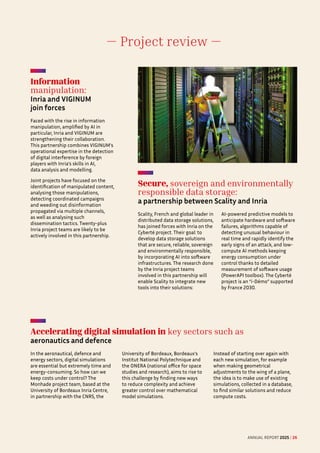 — Project review —
Information
manipulation:  

Inria and VIGINUM
join forces
Faced with the rise in information
manipulation, amplified by AI in
particular, Inria and VIGINUM are
strengthening their collaboration.
This partnership combines VIGINUM's
operational expertise in the detection
of digital interference by foreign
players with Inria’s skills in AI,
data analysis and modelling.
Joint projects have focused on the
identification of manipulated content,
analysing those manipulations,
detecting coordinated campaigns
and weeding out disinformation
propagated via multiple channels,
as well as analysing such
dissemination tactics. Twenty-plus
Inria project teams are likely to be
actively involved in this partnership.
Accelerating digital simulation in key sectors such as
aeronautics and defence
In the aeronautical, defence and
energy sectors, digital simulations
are essential but extremely time and
energy-consuming. So how can we
keep costs under control? The
Monhade project team, based at the
University of Bordeaux Inria Centre,
in partnership with the CNRS, the
University of Bordeaux, Bordeaux's
Institut National Polytechnique and
the ONERA (national office for space
studies and research), aims to rise to
this challenge by finding new ways
to reduce complexity and achieve
greater control over mathematical
model simulations.
Instead of starting over again with
each new simulation, for example
when making geometrical
adjustments to the wing of a plane,
the idea is to make use of existing
simulations, collected in a database,
to find similar solutions and reduce
compute costs.
Secure, sovereign and environmentally
responsible data storage: 

a partnership between Scality and Inria
Scality, French and global leader in
distributed data storage solutions,
has joined forces with Inria on the
Cyberté project. Their goal: to
develop data storage solutions
that are secure, reliable, sovereign
and environmentally responsible,
by incorporating AI into software
infrastructures. The research done
by the Inria project teams
involved in this partnership will
enable Scality to integrate new
tools into their solutions:
AI-powered predictive models to
anticipate hardware and software
failures, algorithms capable of
detecting unusual behaviour in
real time and rapidly identify the
early signs of an attack, and low-
compute AI methods keeping
energy consumption under
control thanks to detailed
measurement of software usage
(PowerAPI toolbox). The Cyberté
project is an “i-Démo” supported
by France 2030.
ANNUAL REPORT 2025 / 26
 