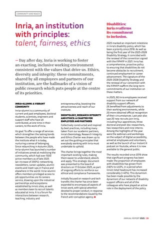Inria, an institution
with principles: 
talent, fairness, ethics
— Day after day, Inria is working to foster
an exacting, inclusive working environment
consistent with the values that drive us. Ethics,
diversity and integrity: these commitments,
shared by all employees and partners of our
institution, are the hallmarks of a vision of
public research which puts people at the centre
of its priorities.
INRIA+ALUMNI: A VIBRANT
COMMUNITY
Inria+alumni is a community of
current and past employees, doctoral
students, scientists, engineers and
support staff who have all
contributed, at one time in their
careers, to the work of Inria.
Its goal: To offer a range of services
which strengthen the lasting bonds
between the people who have made
the institute what it is today,
nurturing a sense of belonging.
Since relaunching in Autumn 2024,
Inria+alumni has launched a number
of initiatives aimed at mobilising the
community, which had over 1500
active members as of late 2025
(an increase of 200%): networking,
newsletters, career updates, alumni
events and meet-ups in France and
elsewhere in the world. Inria+alumni
offers members privileged access to
job opportunities via its careers
service, drawing upon the industrial
partnerships and ecosystems
established by Inria's sites, as well
as members keen to recruit talents
educated at Inria. It is a forum for
interactions between research,
teaching, industry and
entrepreneurship, boosting the
attractiveness and reach of our
institute.
DEONTOLOGY, RESEARCH INTEGRITY
AND ETHICS: A CHARTER FOR
EMPLOYEES AND PARTNERS
Collectively constructed and inspired
by best practices, including many
taken from our academic partners,
Inria's Deontology, Research Integrity
and Ethics Charter was drawn up to
set out the guiding principles that
everybody working with Inria must
undertake to uphold.
The charter brings together the most
important existing rules, making
them easier to understand, absorb
and apply. This strategic document
was presented to the board of
directors on 17 October 2025, as part
of ongoing efforts to reinforce our
ethical and compliance frameworks.
Initially focused on research and tech
transfer, the charter has since been
expanded to encompass all aspects of
Inria's work, with special attention
devoted to proper conduct, in response
to the recommendations issued by the
French anti-corruption agency.
Disabilities:
Inria reaffirms
its commitment
to inclusion.
2025 marked an important milestone
in Inria's disability policy, which has
been a priority since 2018. As well as
being the first year of the 2025-2028
Disability Strategy, it coincided with
the renewal of the convention signed
with the FIPHFP in 2021. Inria has
a comprehensive, proactive policy
to ensuring that disabilities do not
become obstacles to recruitment,
continued employment or career
advancement. The signature of the
2025-2028 Disability Strategy and
the renewal of our convention with
the FIPHFP reaffirm the long-term
commitments of our institution on
these matters.
In 2025, 90 Inria employees received
support from our network of
disability support officers.
26 benefited from adjustments to
their working environments, while
20 more obtained official recognition
of their circumstances. Last year also
saw 20 new recruits join Inria,
including four apprentices, three
doctoral and post-doc researchers,
two researchers and nine interns.
Among the highlights of the year
were the webinars and workshops
on the subject of digital accessibility,
aimed at employees and volunteers,
as well as the launch of our Instant H
podcast on Youtube, where it is now
available to the general public.
The results recorded since 2019 show
that significant progress has been
made: the proportion of employees
with disabilities has grown from
2.82% to 4.63%, in a period when
Inria’s total headcount has increased
considerably (+40%). This dynamism
has been made possible by the
dynamism of our network of disability
support officers and all of the
colleagues who have played an active
role in the deployment of the policy.
Community and reach
ANNUAL REPORT 2025 / 28
 