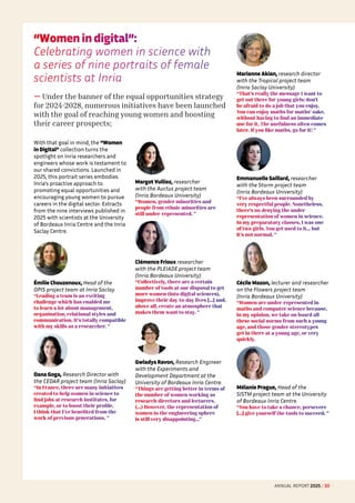 “Women in digital”: 
Celebrating women in science with
a series of nine portraits of female
scientists at Inria
— Under the banner of the equal opportunities strategy
for 2024-2028, numerous initiatives have been launched
with the goal of reaching young women and boosting
their career prospects;
With that goal in mind, the “Women
in Digital” collection turns the
spotlight on Inria researchers and
engineers whose work is testament to
our shared convictions. Launched in
2025, this portrait series embodies
Inria's proactive approach to
promoting equal opportunities and
encouraging young women to pursue
careers in the digital sector. Extracts
from the nine interviews published in
2025 with scientists at the University
of Bordeaux Inria Centre and the Inria
Saclay Centre.
Émilie Chouzenoux, Head of the
OPIS project team at Inria Saclay.
“Leading a team is an exciting
challenge which has enabled me
to learn a lot about management,
organisation, relational styles and
communication. It's totally compatible
with my skills as a researcher. ”
Oana Goga, Research Director with
the CEDAR project team (Inria Saclay)
“In France, there are many initiatives
created to help women in science to
find jobs at research institutes, for
example, or to boost their profile.
I think that I've benefited from the
work of previous generations. ”
Margot Vulliez, researcher
with the Auctus project team
(Inria Bordeaux University)
“Women, gender minorities and
people from ethnic minorities are
still under-represented. ”
Clémence Frioux researcher
with the PLEIADE project team
(Inria Bordeaux University)
“Collectively, there are a certain
number of tools at our disposal to get
more women (into digital sciences),
improve their day-to-day lives [...] and,
above all, create an atmosphere that
makes them want to stay. ”
Gwladys Ravon, Research Engineer
with the Experiments and
Development Department at the
University of Bordeaux Inria Centre.
“Things are getting better in terms of
the number of women working as
research directors and lecturers.
(…) However, the representation of
women in the engineering sphere
is still very disappointing…”
Marianne Akian, research director
with the Tropical project team
(Inria Saclay University)
“That's really the message I want to
get out there for young girls: don't
be afraid to do a job that you enjoy.
You can enjoy maths for maths’ sake,
without having to find an immediate
use for it. The usefulness often comes
later. If you like maths, go for it! ”
Emmanuelle Saillard, researcher
with the Storm project team
(Inria Bordeaux University)
“I've always been surrounded by
very respectful people. Nonetheless,
there's no denying the under-
representation of women in science.
In my preparatory classes, I was one
of two girls. You get used to it... but
it's not normal. ”
Cécile Mazon, lecturer and researcher
on the Flowers project team
(Inria Bordeaux University)
“Women are under-represented in
maths and computer science because,
in my opinion, we take on board all
these social norms from such a young
age, and those gender stereotypes
get in there at a young age, or very
quickly.
Mélanie Prague, Head of the
SISTM project team at the University
of Bordeaux Inria Centre.
“You have to take a chance, persevere
[...] give yourself the tools to succeed. ”
ANNUAL REPORT 2025 / 30
 