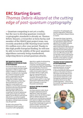 ERC Starting Grant: 
Thomas Debris-Alazard at the cutting
edge of post-quantum cryptography
— Quantum computing is not yet a reality,
but the race to develop quantum-resistant
cryptographic standards is already on. Thomas
Debris-Alazard, a researcher at Inria Saclay and
member of the GRACE joint project team, was
recently awarded an ERC Starting Grant worth
€1.4 million over a five-year period. Thanks to
this high profile European funding, he will now
be able to test the solidity of the post-quantum
algorithms currently being standardised,
subjecting them to actual quantum attacks.
WHY QUANTUM COMPUTING
REQUIRES US TO RETHINK 50 YEARS
OF CRYPTOGRAPHY
Since the late 1970s, the security of
our communications has been largely
dependent on RSA encryption. This
system is based on a mathematical
problem considered to be impossible
for a classical computer to solve
within a reasonable time frame:
factoring the product of two
large prime numbers. However,
in 1994 mathematician Peter Shor
demonstrated that a quantum
algorithm could resolve such
problems in a time frame much less
sensitive to the size of the key than
the best classical algorithms.
Although large scale quantum
computing is not yet an operational
reality, governments and industry
leaders cannot afford to wait and see:
data which is currently encrypted
could potentially be stored for future
decryption, a threat known as harvest
now, decrypt later .
So what is the solution? The
development of post-quantum
or quantum safe cryptography:
algorithms capable of withstanding
attacks from future quantum
computers. Standard-setting bodies,
such as America's NIST, have identified
two broad families of solutions:
Encryption based on error-correcting
codes, and encryption based on
Euclidean lattices. In both cases,
security is guaranteed by the
difficulty, even for a quantum
computer, of finding the closest
point to a given point in a very high-
dimensional mathematical lattice
(with a thousand, or even two
thousands coordinates).
IQ-SCALE: TESTING TO IMPROVE
PROTECTION
Are these solutions really robust
enough to withstand quantum
algorithms? That's the central
question which the IQ-SCALe project
seeks to address. Because even
though some hundred-plus proposed
post-quantum algorithms have been
presented to the NIST, none of them
has yet been tested against a genuine
quantum attack. The scientific
community lacks researchers with
the necessary expertise in the
intersection of cryptography and
quantum algorithms, a blind spot
that Thomas Debris-Alazard intends
to resolve.
The researcher draws inspiration
from the work of Oded Regev, who
has attempted to adapt the Shor
algorithm to Euclidean networks.
Thomas Debris-Alazard has
determined that the efficacy of this
approach depends on the maths of
high-dimensional sphere packing.
Since the terminals used by Regev
were not sufficiently precise, fine-
tuning these results could improve
the algorithm and potentially find
breaches in the systems currently
being standardised by the NIST.
TRAINING THE NEXT GENERATION
OF CRYPTOGRAPHERS
The IQ-SCALe project raises two
potential solutions: corrective
action if an attack succeeds,
or demonstrating the robustness of
systems in the event of a failure.
The project will also help to train
three doctoral students and two
post-doctoral researchers in the
overlapping complexities of two
disciplines which are too often
treated separately – a key priority
for scientific sovereignty as well as
digital security.
31 / ANNUAL REPORT 2025
 