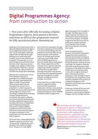 INRIA, DRIVING NATIONAL STRATEGIES
Digital Programmes Agency: 
from construction to action
— Two years after officially becoming a Digital
Programmes Agency, Inria passed a decisive
milestone in 2025 as the programme entered
its fully operational phase. Summing up
Building on the initiatives launched in
2024, the Digital Programmes Agency
has strengthened its planning role
with a series of strategic road maps,
aligned with the National Strategic
Review and co-constructed with
scientific communities and the Inria
ecosystem. This approach is in line
with the Objectives and Performance
Contract, which requires an annual
strategic vision update. Furthermore,
a demonstrator model for a new tool
designed to map research dynamics
and skills has already been developed.
2025 was also marked by the French
Prime Minister's decision to
greenlight France 2030 funding for
four new items, submitted by the
Agency in 2024. Three of these
items are associated with the
AI programme, and are now in
preparation in order to equip the
scientific community with tools at the
cutting edge of AI research and
technology, enabling them to develop
modular components for AI
acceleration along with a software
environment (jointly developed with
the ASIC programmes agency led by
the CEA) and, finally, in collaboration
with the National Institute for
AI Evaluation  Safety (INESIA),
a programme which will provide
France with a benchmark ecosystem
for rigorous evaluation of the
performance and risks associated
with AI systems.
The fourth item is associated with the
“Systems, networks and cloud” and
“Virtual worlds” programmes, and is
devoted to the creation of digital
twins. The goal is to make digital
twins a force for sovereignty through
innovation, operating at the forefront
of science and technology, with the
potential to positively influence any
and all economic and industrial
sectors. All of these items will get
under way in early 2026, along
with the PEPR programme on
Environmentally-Responsible Digital
Tech. These programmes are fine
examples of our systemic approach,
integrating scientific production,
training and innovation while
working closely with Inria’s partner
universities and industrial ecosystem
(not least through the “Trusted
Software and Digital Solutions”
strategic committee).
In the meantime, our eight existing
thematic programmes have
continued their operational
deployment, while our close working
partnerships with the CEA-led ASIC
programmes agency and the INSERM-
led health research programmes
agency have gone from strength to
strength. The PIQ programme for
supporting high risk research has
continued to expand and develop,
with 27 active projects. The Apollo
programme has also structured its
public policy support activities,
launching work with multiple
partners to ascertain and clarify
their needs.
At the European level, the
Quantum and Scientific Calculation
programmes have joined forces
with CSA (Coordinated and Support
Actions) partners to map out future
road maps for their fields which will
be aligned with the existing national
road maps. The “Systems, networks
and cloud” programme was a major
contributor to the EURO-3C (cognitive
collaborative computing) project,
in line with our digital continuum
policy. International actions,
particularly under the aegis of the AI
and Cybersecurity programmes, have
helped to establish Inria’s position as
a programmes agency, in full
alignment with France's over-arching
strategic priorities.
Finally, we rounded off the year with
a tour of our territorial university
ecosystems, continuing the detailed
dialogue over the strategic direction
The work done by the Digital
Programmes Agency in 2025 perfectly
illustrates its founding ambition:
to structure, with support from
the government, impactful national
programmes combining research,
training and innovation, in the pursuit
of France's strategic priorities and in
synergy with European dynamics.
Sophie Proust, Executive Director of the Digital
Programmes Agency
ANNUAL REPORT 2025 / 4
 