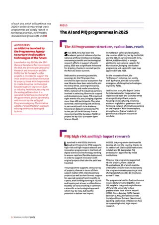 of each site, which will continue into
2026 in order to ensure that these
programmes are deeply rooted in
territorial priorities, informed by
discussions at grass roots level.
The AI Programme: structure, evaluations, reach
Since 2018, Inria has been the
academic point of reference for the
national artificial intelligence strategy,
overseeing scientific and technological
research efforts in support of public
policy. 2025 was a significant milestone
for AI policy, thanks in no small part to
the Paris AI Action summit.
Dedicated to promoting accessible,
sovereign AI, the P16 project has
enriched its open source ecosystem: five
new libraries have been selected to join
the initial three, covering time series,
explainability and model uncertainty.
With a network of 16 industrial partners
involved in selecting libraries to support
and developing use cases, P16 organised
eight events this year, bringing together
more than 400 participants. They also
launched a new training unit on skrub,
in partnership with Inria Academy,
focusing on data pre-processing. P16
is also part of the AI Factory France
movement and the European FLUID-AI
project led by EOSC (European Open
Science Cloud).
In matters of safety and evaluation,
the creation of INESIA, led by the SGDSN
and the DGE, in partnership with Inria,
PEReN, ANSSI and LNE, is a major
addition to our national capacity for
AI evaluation, bringing a dedicated
programme and a scientific road map
approved in late 2025.
On the innovation front, the
“AI Pioneers” initiative, run jointly
with Bpifrance, aims to nurture the
emergence of disruptive technologies
in priority fields.
Last but not least, the Expert Centre
for International AI Cooperation has
repositioned itself and launched three
strategically significant projects
focusing on data sharing, involving
students in global AI governance and
forming a network of initiatives working
on the impact of AI in the workplace,
strengthening France's role in AI
governance and open research in
this field.
PIQ: high-risk and high-impact research
Launched in mid-2024, the Inria
Quadrant Programme (PIQ) supports
high-risk and high-impact research and
innovation programmes in the fields of
digital science and technology, working
to ensure rapid and flexible deployment
in order to support innovators with
original projects that take the path less
travelled.
The programme supports a broad array
of projects, diverse in terms of their
subject matter (70% interdisciplinary
projects) as well as their format: support
for a period ranging from 6 months to
4 years, with funding starting at 70,000
and topping out at over a million Euros.
But they all have one thing in common:
a scientific or technological approach
which may be risky, but has the
potential to deliver real impact.
In 2025, the programme continued to
develop all over the country, thanks to
its network of 52 sites (125 institutions
in total) and 66 designated PIQ
ambassadors appointed by those
institutions.
This year the programme supported
19 new projects, from a total of
73 applications, 55 of which met the
criteria for consideration. By late 2025,
the programme was supporting a total
of 28 projects hosted by 34 structures
across 17 sites.
The programme held its first conference
in June 2025, bringing together over
150 people in the grand amphitheatre
of Paris Cité university to hear
presentations from Martin Vetterli
(EPFL), Pierre Azoulay (MIT), Pascale
Senellart (CNRS), Christine Azevedo
(Inria) and David Guiraud (Neurinnov),
sparking a collective reflection on how
to support high-risk, high-impact
research.
FOCUS
The AI and PIQ programmes in 2025
AI PIONEERS: 
an initiative launched by
the Programmes Agency
to nurture the disruptive
technologies of the future
Launched in July 2025 by the SGPI
(General Secretariat for Investment),
the DGE, the Directorate General for
Research and Innovation and the
CGDD, the “AI Pioneers” call for
projects is intended to support the
most ambitious and transformative
AI projects, those with the potential
to create disruptive technological
breakthroughs in key sectors such
as industry, healthcare, security and
the ecological transition. It is
operated by Bpifrance on behalf of
the government, and in partnership
with Inria in its role as Digital
Programmes Agency. The initiative
adopts a “project factory” approach,
echoing other tools developed
by Inria.
5 / ANNUAL REPORT 2025
 
