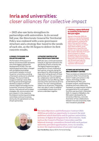 Inria and universities:
closer alliances for collective impact
— 2025 also saw Inria strengthen its
partnerships with universities. In its second
full year, the Directorate General for Territorial
Policy was endowed with a new governance
structure and a strategy fine-tuned to the needs
of each site, as the DG began to deliver its first
concrete results.
A COUNCIL TO CHANNEL OUR
COLLECTIVE AMBITION
The formation of the Council of
Partner Universities (CUP) represents
one of the biggest institutional
developments of 2025. This new
national governance body is charged
with strengthening strategic
coordination between Inria and
its partner universities, providing
a framework conducive to collective
dialogue. The Council held its
inaugural meeting in early 2026,
forming several working groups
devoted to subjects of shared
interest: Digital technology and the
humanities, University Innovation
Centres, international and European
strategies, HR, communication and
joint research. In the meantime,
the bilateral monitoring and strategy
committees continue to oversee,
site by site, the operational running
of each partnership.
A STRATEGY ROOTED IN THE
REALITIES OF EACH TERRITORY
2025 also saw a continued evolution
towards an approach tailored to the
specificities of each university site.
The Digital Programmes Agency
presented its current initiatives at
each partner university, laying the
groundwork for differentiated road
maps which will guide each of these
partnerships over the coming years.
Our collaboration with the DSI has
also yielded a new tool offering a 360°
overview of the work done by all Inria
centres. This tool is being gradually
rolled out to all partners, integrating
their own data in order to establish
a consolidated, shared vision of all
actions undertaken together.
ACTIONS AND INITIATIVES LED BY
INRIA UNIVERSITY CENTRES
These successes are testament to the
dynamism of the “Inria University
Centre” model: joint actions in the
regions, technology transfer
accelerated by the PUIs, joint
European projects, shared teaching
initiatives and more. Within this
framework, an experimental initiative
using generative AI to aid support
functions was launched in December
2025. It is based on RAGaRenn, the
RAG system developed by the
University of Rennes, a concrete
illustration of how collaborations
between Inria and universities make
new innovations possible.
I-Factory, a space dedicated
to creativity in the heart of
the Lyon region
Opened in November 2025, the
I-Factory is a new facility designed
to galvanise creativity, sharing and
experimentation. Located at the
heart of the LyonTech-La Doua
campus, the I-Factory is a vibrant
space where students, young
entrepreneurs, researchers and
partners can create, test and grow
their projects. Naturally, Inria’s Lyon
Centre is present on campus
alongside other territorial actors,
promoting collaboration between
researchers and innovators. Hosting
over 50 events each year, the
I-Factory is a genuine hub of
inspiration and innovation.
The Inria Objectives and Performance Contract 2024-
2028 has provided an opportunity to reassert the joint
ambitions which bind Inria and its partner universities,
in terms of digital development for all territories. Tools
such as the Council of Partner Universities and the
bilateral strategic committees formed with each partner
university provided opportunities, every six months,
to steer the implementation of our joint road maps.
Jean-Yves Berthou, Deputy CEO for Territorial Strategy
ANNUAL REPORT 2025 / 6
 