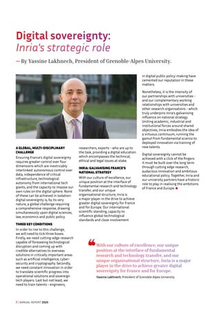 Digital sovereignty: 
Inria's strategic role
— By Yassine Lakhnech, President of Grenoble-Alpes University.
A GLOBAL, MULTI-DISCIPLINARY
CHALLENGE
Ensuring France's digital sovereignty
requires greater control over four
dimensions which are inextricably
interlinked: autonomous control over
data, independence of critical
infrastructure, technological
autonomy from international tech
giants, and the capacity to impose our
own rules on the digital sphere. None
of these can be achieved in isolation:
digital sovereignty is, by its very
nature, a global challenge requiring
a comprehensive response, drawing
simultaneously upon digital sciences,
law, economics and public policy.
THREE KEY CONDITIONS
In order to rise to this challenge,
we will need to tick three boxes.
Firstly, we need cutting-edge research
capable of foreseeing technological
disruption and coming up with
credible alternatives to overseas
solutions in critically important areas
such as artificial intelligence, cyber-
security and cryptography. Secondly,
we need constant innovation in order
to translate scientific progress into
operational solutions and sovereign
tech players. Last but not least, we
need to train talents - engineers,
researchers, experts - who are up to
the task, providing a digital education
which encompasses the technical,
ethical and legal issues at stake.
INRIA: GALVANISING FRANCE'S
NATIONAL STRATEGY
With our culture of excellence, our
unique position at the interface of
fundamental research and technology
transfer, and our unique
organisational structure, Inria is
a major player in the drive to achieve
greater digital sovereignty for France
and for Europe. Our international
scientific standing, capacity to
influence global technological
standards and close involvement
in digital public policy-making have
cemented our reputation in these
matters.
Nonetheless, it is the intensity of
our partnerships with universities -
and our complementary working
relationships with universities and
other research organisations - which
truly underpins Inria’s galvanising
influence on national strategy.
Uniting academic, industrial and
institutional forces around shared
objectives, Inria embodies the idea of
a virtuous continuum, running the
gamut from fundamental science to
deployed innovation via training of
new talents.
Digital sovereignty cannot be
achieved with a click of the fingers:
it must be built over the long term
through cutting edge research,
audacious innovation and ambitious
educational policy. Together, Inria and
our university partners have a historic
role to play in realising the ambitions
of France and Europe.
With our culture of excellence, our unique
position at the interface of fundamental
research and technology transfer, and our
unique organisational structure, Inria is a major
player in the drive to achieve greater digital
sovereignty for France and for Europe.
Yassine Lakhnech, President of Grenoble-Alpes University
7 / ANNUAL REPORT 2025
 