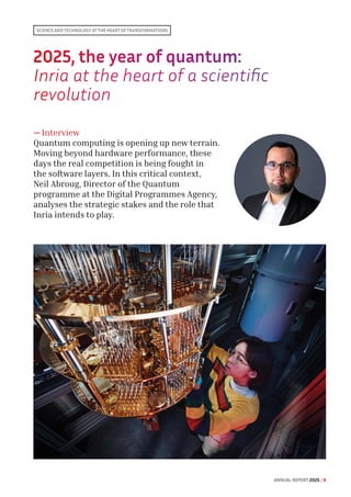 2025, the year of quantum:
Inria at the heart of a scientific
revolution
— Interview
Quantum computing is opening up new terrain.
Moving beyond hardware performance, these
days the real competition is being fought in
the software layers. In this critical context,
Neil Abroug, Director of the Quantum
programme at the Digital Programmes Agency,
analyses the strategic stakes and the role that
Inria intends to play.
Science and technology at the heart of transformations
ANNUAL REPORT 2025 / 8
 