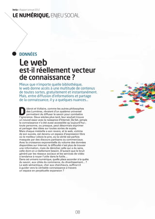 Inria — Rapport annuel 2012
Mieux que n’importe quelle bibliothèque,
le web donne accès à une multitude de contenus
de toutes sortes, gratuitement et instantanément.
Mais, entre diffusion d’informations et partage
de la connaissance, il y a quelques nuances…
D
iderot et Voltaire, comme les autres philosophes
des Lumières, rêvaient d’un système universel
permettant de diffuser le savoir pour combattre
l’ignorance. Deux siècles plus tard, leur souhait trouve
un nouvel essor avec la naissance d’Internet. De fait, jamais
la connaissance n’a été aussi accessible qu’aujourd’hui ;
toute personne, ou presque, peut désormais exprimer
et partager des idées sur toutes sortes de sujets.
Mais chaque médaille a son revers, et le web, victime
de son succès, est devenu un espace d’expression libre
où le meilleur côtoie le pire, où la vérité est parfois
masquée par des discours partisans ou commerciaux.
Avec la croissance exponentielle du volume des données
disponibles sur Internet, la difﬁculté n’est plus de trouver
une information, mais de dénicher celle qui a du sens,
celle dont on a réellement besoin. D’autant que le bruit
généré par les réseaux sociaux et les services de vidéo
a tendance à noyer l’utile dans le futile…
Dans cet univers numérique, quelle place accorder à la quête
du savoir, aux côtés du commerce, du divertissement... ?
Le web sémantique, cher aux chercheurs, sufﬁra-t-il
à guider vers la véritable connaissance à travers
un espace en perpétuelle expansion ?
Le web
est-il réellement vecteur
de connaissance ?
DONNÉES
08
LE NUMÉRIQUE,ENJEUSOCIAL
RAIN012_0II-11_BAT.indd 08 12/07/13 16:27
 