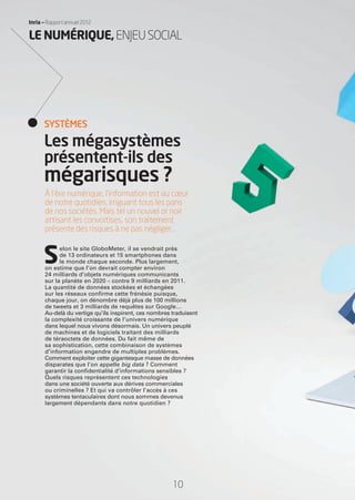 10
Inria — Rapport annuel 2012
À l’ère numérique, l’information est au cœur
de notre quotidien, irriguant tous les pans
de nos sociétés. Mais tel un nouvel or noir
attisant les convoitises, son traitement
présente des risques à ne pas négliger…
S
elon le site GloboMeter, il se vendrait près
de 13 ordinateurs et 15 smartphones dans
le monde chaque seconde. Plus largement,
on estime que l’on devrait compter environ
24 milliards d’objets numériques communicants
sur la planète en 2020 – contre 9 milliards en 2011.
La quantité de données stockées et échangées
sur les réseaux conﬁrme cette frénésie puisque,
chaque jour, on dénombre déjà plus de 100 millions
de tweets et 3 milliards de requêtes sur Google…
Au-delà du vertige qu’ils inspirent, ces nombres traduisent
la complexité croissante de l’univers numérique
dans lequel nous vivons désormais. Un univers peuplé
de machines et de logiciels traitant des milliards
de téraoctets de données. Du fait même de
sa sophistication, cette combinaison de systèmes
d’information engendre de multiples problèmes.
Comment exploiter cette gigantesque masse de données
disparates que l’on appelle big data ? Comment
garantir la conﬁdentialité d’informations sensibles ?
Quels risques représentent ces technologies
dans une société ouverte aux dérives commerciales
ou criminelles ? Et qui va contrôler l’accès à ces
systèmes tentaculaires dont nous sommes devenus
largement dépendants dans notre quotidien ?
Les mégasystèmes
présentent-ils des
mégarisques ?
SYSTÈMES
LE NUMÉRIQUE,ENJEUSOCIAL
RAIN012_0II-11_BAT3.indd 10 31/07/13 19:05
 